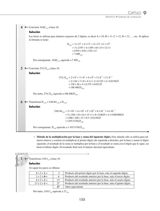 9 CAPÍTULO
MATEMÁTICAS SIMPLIFICADAS
154
Ejemplos
EJEMPLOS
Conversiones
Dado un número en un sistema de numeración en base B, el número se puede representar en otro sistema. A continua-
ción se explican diversos métodos.
Conversión de un número en base “B” a base 10 N(B) N(10)
Existen 2 métodos utilizando la fórmula y en el caso de números enteros el de “multiplicar por la base”.
⁄ Método por fórmula
N A B A B A B A B A B
n
n
n
n
10 1
1
1
1
0
0
1
( ) −
−
−
= ⋅ + ⋅ + + ⋅ + ⋅ + ⋅
... −
−
−
−
−
−
+ ⋅ + + ⋅
1
2
2
A B A B
n
n
...
1 Transforma 1231(4) a base decimal.
Solución
N 1231
10 4
( ) ( )
= = × + × + × + ×
1 4 2 4 3 4 1 4
3 2 1 0
= × + × + × + ×
= + + +
= ( )
1 64 2 16 3 4 1 1
64 32 12 1
109 10
Por tanto, 1231(4) equivale a 109(10)
2 Convierte 20143(5) a base 10.
Solución
N 20143
10 5
( ) ( )
= = × + × + × + × + ×
2 5 0 5 1 5 4 5 3 5
4 3 2 1 0
= ×
2 62
25 0 125 1 25 4 5 3 1
1250 0 25 20 3
1298 1
+ × + × + × + ×
= + + + +
= 0
0
( )
Por consiguiente, 20143(4) equivale a 1 298(10)
3 Cambia N(2) = 1011101.101(2) a N(10).
Solución
1011101.101 2
( ) = × + × + × + × + × + ×
1 2 0 2 1 2 1 2 1 2 0 2
6 5 4 3 2 1
1 0 1 2 3
1 2 1 2 0 2 1 2
+ × + × + × + ×
− − −
= × + × + × + × + × + × + × + × + ×
1 64 0 32 1 16 1 8 1 4 0 2 1 1 1 0 5 0 0 2
. . 5
5 1 0 125
64 0 16 8 4 0 1 0 5 0 0 125
93 6
+ ×
= + + + + + + + + +
=
.
. .
. 2
25 10
( )
Por tanto, N(2) = 1011101.101(2) equivale a N(10) = 93.625(10)
www.FreeLibros.org
 