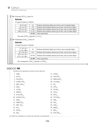 CAPÍTULO 9
ARITMÉTICA • Sistemas de numeración
155
Ejemplos
EJEMPLOS
4 Convierte 34AC(13) a base 10.
Solución
Las letras se utilizan para números mayores de 2 dígitos, es decir A = 10, B = 11, C = 12, D = 13, …, etc. Al aplicar
la fórmula se tiene:
N 10
( ) = × + × + × + ×
= × + × +
3 13 4 13 13 13
3 2197 4 169
3 2 1 0
A C
1
10 13 12 1
6591 676 130 12
7409 10
× + ×
= + + +
= ( )
Por consiguiente, 34AC(13) equivale a 7 409(10)
5 Convierte 274.32(8) a base 10.
Solución
274.32 8
( )
− −
= × + × + × + × + ×
= × +
2 8 7 8 4 8 3 8 2 8
2 64 7
2 1 0 1 2
×
× + × + × + ×
= + + + +
8 4 1 3 0 125 2 0 015625
128 56 4 0 375 0
. .
. .
.
.
03125
188 40625 10
= ( )
Por tanto, 274.32(8) equivale a 188.40625(10)
6 Transforma N(16) = 5AF.84(16) a N(10).
Solución
5AF.84 16
( )
− −
= × + × + × + × + ×
=
5 16 16 16 8 16 4 16
2 1 0 1 2
A F
5
5 256 10 16 15 1 8 0 0625 4 0 00390625
128
× + × + × + × + ×
=
. .
0
0 160 15 0 5 0 015625
1455 515625 10
+ + + +
= ( )
. .
.
Por consiguiente, N(10) equivale a 1 455.515625(10)
⁄ Método de la multiplicación por la base y suma del siguiente dígito. Este método sólo se utiliza para nú-
meros enteros y consiste en multiplicar el primer dígito (de izquierda a derecha), por la base y sumar el dígito
siguiente, el resultado de la suma se multiplica por la base y el resultado se suma con el dígito que le sigue, así
hasta el último dígito. El resultado ﬁnal será el número decimal equivalente.
1 Transforma 11011(2) a base 10.
Solución
Al seguir los pasos se obtiene:
1 × 2 + 1 = 3 Producto del primer dígito por la base, más el segundo dígito.
3 × 2 + 0 = 6 Producto del resultado anterior por la base, más el tercer dígito.
6 × 2 + 1 = 13 Producto del resultado anterior por la base, más el cuarto dígito.
13 × 2 + 1 = 27 Producto del resultado anterior por la base, más el quinto dígito.
27 Valor equivalente.
Por tanto, 11011(2) equivale a 27(10)
www.FreeLibros.org
 