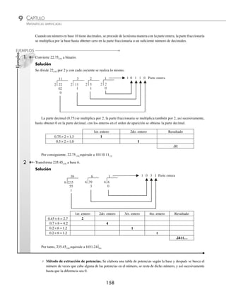 CAPÍTULO 9
ARITMÉTICA • Sistemas de numeración
157
Ejemplos
EJEMPLOS
Conversión de un número en base 10 a otra base N(10) N(B)
⁄ Método de los residuos. Se divide el número decimal entre la base a la que se quiere convertir, el cociente se
vuelve a dividir entre la base y así sucesivamente, hasta obtener un cociente menor a la base. Se toma el último
cociente y cada uno de los residuos para formar el número.
1 Cambia 2 346(10) a base 5.
Solución
Se divide 2 346 por 5 y con cada cociente se realiza lo mismo.
5 2346
469
34
46
1
5 469
93
19
4
5 18
3
3
3 3 3 4 1
5 93
43
3
18
Por tanto, 2 346(10) equivale a 33341(5)
2 Cambia 34(10) a base 3.
Solución
Se divide 34 entre 3 y con cada cociente se realiza lo mismo.
3 34
11
04
1
3 11
3
2
1 0 2 1
3 3
1
0
Entonces, 34(10) equivale a 1021(3)
3 Transforma 44 275(10) a base 16.
Solución
Se divide 44 275(10) entre 16 y con cada cociente se realiza lo mismo.
2 767
16 44275
122
107
115
3
16 2767
172
116
047
15
A C F 3
16 172
10
12
Por tanto, 44 275(10) equivale a ACF3(16)
www.FreeLibros.org
 