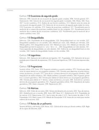CONTENIDO
XVIII
CAPÍTULO 12 Ecuaciones de segundo grado
Deﬁnición, 498. Solución de una ecuación de segundo grado completa, 498. Fórmula general, 501.
Factorización, 504. Solución de una ecuación de segundo grado incompleta, 506. Mixtas, 506. Puras,
507. Función cuadrática, 513. Análisis de una función cuadrática, 513. Relación entre las raíces de
una ecuación de segundo grado, 516. Deducción de una ecuación de segundo grado dadas las raíces,
518. Ecuaciones con radicales, 519. Sistema de ecuaciones cuadráticas, 521. Procedimiento para la
resolución de un sistema de ecuaciones cuadrático-lineal con dos incógnitas, 521. Procedimiento para la
resolución de un sistema de dos ecuaciones cuadráticas, 522. Procedimiento para la resolución de un
sistema cuadrático mixto, 522.
CAPÍTULO 13 Desigualdades
Deﬁnición, 526. Propiedades de las desigualdades, 526. Desigualdad lineal con una variable, 527.
Desigualdad cuadrática con una variable, 530. Método por casos, 530. Método por intervalos, 530.
Método gráﬁco, 533. Desigualdad racional, 535. Método por casos, 535. Método por intervalos, 538.
Desigualdad que tiene la expresión (x – a) (x – b) (x – c)..., 540. Desigualdades con valor absoluto, 541.
Casos especiales de desigualdades con valor absoluto, 542. Gráﬁca de una desigualdad lineal con dos
variables, 544. Sistema de desigualdades lineales con dos variables, 546.
CAPÍTULO 14 Logaritmos
Deﬁnición, 550. Aplicación de la deﬁnición de logaritmo, 551. Propiedades, 552. Aplicación de las pro-
piedades para el desarrollo de expresiones, 553. Ecuaciones logarítmicas, 558. Ecuaciones exponenciales,
560.
CAPÍTULO 15 Progresiones
Sucesión inﬁnita, 572. Suma, 574. Progresión aritmética o sucesión aritmética, 575. Fórmula para deter-
minar el n-ésimo término en una progresión aritmética, 576. Fórmulas para determinar el primer término,
número de términos y la razón, 577. Suma de los n primeros términos en una progresión aritmética, 580.
Interpolación de medios aritméticos, 583. Media aritmética o promedio aritmético, 584. Progresión geomé-
trica o sucesión geométrica, 585. Fórmula para obtener el n-ésimo término en una progresión geométrica,
586. Fórmulas para obtener el 1er
término, número de términos y la razón, 588. Suma de los n primeros
términos de una progresión geométrica, 591. Progresión geométrica inﬁnita, 594. Interpolación de medios
geométricos, 596. Interés compuesto, 598. Depreciación, 601.
CAPÍTULO 16 Matrices
Deﬁnición, 604. Orden de una matriz, 604. Número de elementos de una matriz, 605. Tipos de matrices,
605. Multiplicación por un escalar, 608. Suma, 609. Resta, 611. Multiplicación, 613. Propiedades de
las matrices, 614. Determinantes, 615. Sea la matriz de orden 2, 615. Sea la matriz de orden 3, 616.
Propiedades, 616. Matriz inversa, 618. Método de Gauss-Jordan, 618. Inversa de una matriz para resolver
sistemas de ecuaciones, 620.
CAPÍTULO 17 Raíces de un polinomio
Teorema del factor y del residuo, 624. Raíces, 625. Cálculo de las raíces por división sintética, 628. Regla
de los signos de Descartes, 628.
www.FreeLibros.org
 