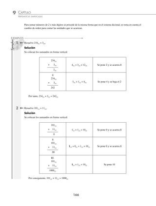 CAPÍTULO 9
ARITMÉTICA • Sistemas de numeración
165
Ejemplos
EJEMPLOS
1 Obtén el resultado de la operación 3(5) + 4(5).
Solución
En la tabla se ubica el 3(5) y se cuentan 4 unidades.
Base 5 0 1 2 3 4 10 11 12 13
4 unidades
Después de 4 unidades se llega al número 12(5) que es el resultado de la suma.
Por tanto, 3(5) + 4(5) = 12(5)
2 El resultado de 5(8) + 3(8) es:
Solución
En la tabla se ubica el 5(8) y se cuentan 3 unidades.
Base 8 0 1 2 3 4 5 6 7 10
3 unidades
Entonces, 5(8) + 3(8) = 10(8)
3 El resultado de 8(16) + 5(16) es:
Solución
En la tabla se ubica el 8(16) y se cuentan 5 unidades
Base
16
... 6 7 8 9 A B C D
5 unidades
Por consiguiente, 8(16) + 5(16) = D(16)
4 El resultado de 3(5) + 2(5) + 1(5) es:
Solución
En la tabla se ubica el 3(5) y se cuentan 2 unidades.
Base 5 0 1 2 3 4 10 11 12 13
2 unidades
A partir del 10(5) se cuenta una unidad.
Base 5 0 1 2 3 4 10 11 12 13
una unidad
Por tanto, 3(5) + 2(5) + 1(5) = 11(5)
www.FreeLibros.org
 