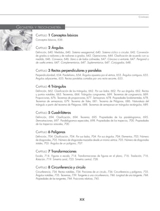 XIX
CONTENIDO
CAPÍTULO 1 Conceptos básicos
Conceptos básicos, 636
CAPÍTULO 2 Ángulos
Definición, 640. Medidas, 640. Sistema sexagesimal, 640. Sistema cíclico o circular, 642. Conversión
de grados a radianes y de radianes a grados, 642. Operaciones, 644. Clasificación de acuerdo con su
medida, 646. Convexos, 646. Llano o de lados colineales, 647. Cóncavo o entrante, 647. Perigonal o
de vuelta entera, 647. Complementarios, 647. Suplementarios, 647. Conjugados, 648.
CAPÍTULO 3 Rectas perpendiculares y paralelas
Perpendicularidad, 654. Paralelismo, 654. Ángulos opuestos por el vértice, 655. Ángulos contiguos, 655.
Ángulos adyacentes, 655. Rectas paralelas cortadas por una recta secante, 655.
CAPÍTULO 4 Triángulos
Definición, 662. Clasificación de los triángulos, 662. Por sus lados, 662. Por sus ángulos, 662. Rectas
y puntos notables, 663. Teoremas, 664. Triángulos congruentes, 669. Teoremas de congruencia, 669.
Proporciones, 676. Teoremas de proporciones, 677. Semejanza, 678. Propiedades fundamentales, 678.
Teoremas de semejanza, 679. Teorema de Tales, 681. Teorema de Pitágoras, 686. Naturaleza del
triángulo a partir del teorema de Pitágoras, 688. Teoremas de semejanza en triángulos rectángulos, 689.
CAPÍTULO 5 Cuadriláteros
Definición, 694. Clasificación, 694. Teorema, 695. Propiedades de los paralelogramos, 695.
Demostraciones, 697. Paralelogramos especiales, 698. Propiedades de los trapecios, 700. Propiedades
de los trapecios isósceles, 700.
CAPÍTULO 6 Polígonos
Definición, 704. Clasificación, 704. Por sus lados, 704. Por sus ángulos, 704. Elementos, 705. Número
de diagonales, 705. Número de diagonales trazadas desde un mismo vértice, 705. Número de diagonales
totales, 705. Ángulos de un polígono, 707.
CAPÍTULO 7 Transformaciones
Escala, 714. Figuras a escala, 714. Transformaciones de figuras en el plano, 716. Traslación, 716.
Rotación, 719. Simetría axial, 723. Simetría central, 728.
CAPÍTULO 8 Circunferencia y círculo
Circunferencia, 734. Rectas notables, 734. Porciones de un círculo, 734. Circunferencia y polígonos, 735.
Ángulos notables, 735. Teoremas, 739. Tangente a una circunferencia, 744. Longitud de una tangente, 744.
Propiedades de las tangentes, 744. Posiciones relativas, 745.
GEOMETRÍA Y TRIGONOMETRÍA
www.FreeLibros.org
 