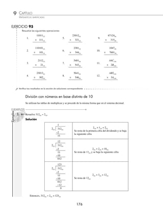 CAPÍTULO 9
ARITMÉTICA • Sistemas de numeración
175
3 El resultado de 324(16) × 5(16) es:
Solución
Se colocan los factores en forma vertical.
324(16)
× 5(16)
324(16)
× 5(16)
4
5(16) × 4(16) = 14(16) Se pone 4 y se acarrea 1
324(16)
× 5(16)
B4
5(16) × 2(16) = A(16)
A(16) + 1(16) = B(16)
Se pone B
324(16)
× 5(16)
FB4(16)
5(16) × 3(16) = F(16) Se pone F
Por tanto, 324(16) × 5(16) = FB4(16)
4 Resuelve 527(8) × 423(8).
Solución
Se multiplica del mismo modo que en el sistema decimal, sólo que con la tabla de multiplicar del sistema octal.
527(8)
× 423(8)
2005
1256
2534
270165(8)
Por consiguiente, 527(8) × 423(8)= 270165(8)
5 Realiza el producto de: 3AC(16) × B2(16).
Solución
3AC(16)
B2(16)
758
2864
28D98(16)
Finalmente, 3AC(16) × B2(16) = 28D98(16)
www.FreeLibros.org
 