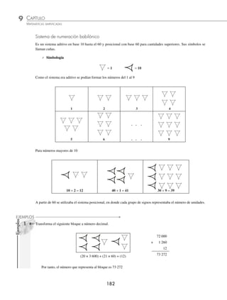 CAPÍTULO 9
ARITMÉTICA • Sistemas de numeración
181
Ejemplo
Convierte 3 528 a número maya.
Solución
Bloque 3: se obtiene al dividir 3 528 entre 400 y el cociente se transforma a número maya.
8
400 3 528
328
8 =
Bloque 2: el residuo 328 se divide entre 20 y el cociente se transforma a número maya.
16
20 328
128
8
16 =
Bloque 1: el residuo 8 se transforma a número maya.
8 =
El resultado ﬁnal se obtiene al acomodar los bloques
Bloque 3
Bloque 2
3 528 =
Bloque 1
EJERCICIO 98
Transforma los siguientes a numeración maya, emplea potencias de 20:
1. 25 7. 727
2. 146 8. 1 492
3. 200 9. 2 006
4. 223 10. 6 857
5. 467 11. 9 435
6. 540 12. 12 007
⁄Veriﬁca tus resultados en la sección de soluciones correspondiente
www.FreeLibros.org
 