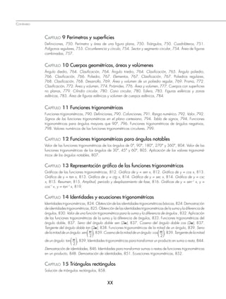 CONTENIDO
XX
CAPÍTULO 9 Perímetros y superﬁcies
Definiciones, 750. Perímetro y área de una figura plana, 750. Triángulos, 750. Cuadriláteros, 751.
Polígonos regulares, 753. Circunferencia y círculo, 754. Sector y segmento circular, 754. Área de figuras
combinadas, 757.
CAPÍTULO 10 Cuerpos geométricos, áreas y volúmenes
Ángulo diedro, 764. Clasificación, 764. Ángulo triedro, 764. Clasificación, 765. Ángulo poliedro,
766. Clasificación, 766. Poliedro, 767. Elementos, 767. Clasificación, 767. Poliedros regulares,
768. Clasificación, 768. Desarrollo, 769. Área y volumen de un poliedro regular, 769. Prisma, 772.
Clasificación, 772. Área y volumen, 774. Pirámides, 776. Área y volumen, 777. Cuerpos con superficies
no planas, 779. Cilindro circular, 780. Cono circular, 780. Esfera, 783. Figuras esféricas y zonas
esféricas, 783. Área de figuras esféricas y volumen de cuerpos esféricos, 784.
CAPÍTULO 11 Funciones trigonométricas
Funciones trigonométricas, 790. Definiciones, 790. Cofunciones, 791. Rango numérico, 792. Valor, 792.
Signos de las funciones trigonométricas en el plano cartesiano, 794. Tabla de signos, 794. Funciones
trigonométricas para ángulos mayores que 90°, 796. Funciones trigonométricas de ángulos negativos,
798. Valores numéricos de las funciones trigonométricas circulares, 799.
CAPÍTULO 12 Funciones trigonométricas para ángulos notables
Valor de las funciones trigonométricas de los ángulos de 0°, 90°, 180°, 270° y 360°, 804. Valor de las
funciones trigonométricas de los ángulos de 30°, 45° y 60°, 805. Aplicación de los valores trigonomé-
tricos de los ángulos notables, 807.
CAPÍTULO 13 Representación gráﬁca de las funciones trigonométricas
Gráficas de las funciones trigonométricas, 812. Gráfica de y = sen x, 812. Gráfica de y = cos x, 813.
Gráfica de y = tan x, 813. Gráfica de y = ctg x, 814. Gráfica de y = sec x, 814. Gráfica de y = csc
x, 815. Resumen, 815. Amplitud, periodo y desplazamiento de fase, 816. Gráficas de y = sen–1
x, y =
cos–1
x, y = tan–1
x, 819.
CAPÍTULO 14 Identidades y ecuaciones trigonométricas
Identidades trigonométricas, 824. Obtención de las identidades trigonométricas básicas, 824. Demostración
deidentidadestrigonométricas,825.Obtencióndelasidentidadestrigonométricasdelasumayladiferenciade
ángulos, 830. Valor de una función trigonométrica para la suma y la diferencia de ángulos , 832. Aplicación
de las funciones trigonométricas de la suma y la diferencia de ángulos, 833. Funciones trigonométricas del
ángulo doble, 837. Seno del ángulo doble sen (2a), 837. Coseno del ángulo doble cos (2a), 837.
Tangente del ángulo doble tan (2a), 838. Funciones trigonométricas de la mitad de un ángulo, 839. Seno
delamitaddeunángulo:sen
2
,839.Cosenodelamitaddeunángulo:cos
2
,839.Tangentedelamitad
de un ángulo: tan
2
, 839. Identidades trigonométricas para transformar un producto en suma o resta, 844.
Demostración de identidades, 846. Identidades para transformar sumas o restas de funciones trigonométricas
en un producto, 848. Demostración de identidades, 851. Ecuaciones trigonométricas, 852.
CAPÍTULO 15 Triángulos rectángulos
Solución de triángulos rectángulos, 858.
www.FreeLibros.org
 