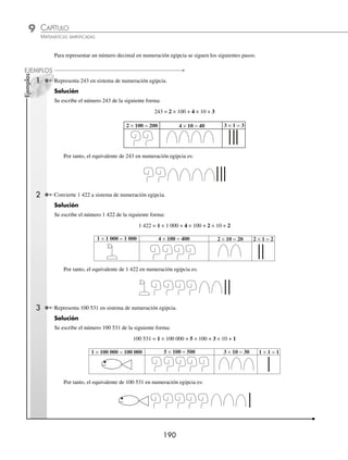 CAPÍTULO 9
ARITMÉTICA • Sistemas de numeración
189
Solución
1 × 1 000 = 1 000 2 × 100 = 200 4 × 10 = 40 2 × 1 = 2
1 000
200
+ 40
2
1 242
Por tanto, el resultado es 1 242
5 Transforma a número decimal.
Solución
10 000
+ 300
1
10 301
1 × 10 000 = 10 000 3 × 100 = 300 1 × 1 = 1
Por consiguiente, el resultado es 10 301
EJERCICIO 103
Transforma a numeración decimal.
1.
2.
3.
4.
5.
6.
7.
8.
9.
10.
⁄Veriﬁca tus resultados en la sección de soluciones correspondiente
www.FreeLibros.org
 