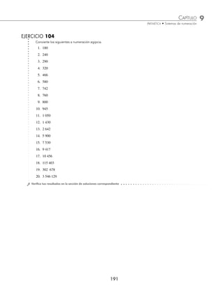 9 CAPÍTULO
MATEMÁTICAS SIMPLIFICADAS
190
Ejemplos
EJEMPLOS
Para representar un número decimal en numeración egipcia se siguen los siguientes pasos:
1 Representa 243 en sistema de numeración egipcia.
Solución
Se escribe el número 243 de la siguiente forma:
243 = 2 × 100 + 4 × 10 + 3
2 × 100 = 200 4 × 10 = 40 3 × 1 = 3
Por tanto, el equivalente de 243 en numeración egipcia es:
2 Convierte 1 422 a sistema de numeración egipcia.
Solución
Se escribe el número 1 422 de la siguiente forma:
1 422 = 1 × 1 000 + 4 × 100 + 2 × 10 + 2
1 × 1 000 = 1 000 4 × 100 = 400 2 × 10 = 20 2 × 1 = 2
Por tanto, el equivalente de 1 422 en numeración egipcia es:
3 Representa 100 531 en sistema de numeración egipcia.
Solución
Se escribe el número 100 531 de la siguiente forma:
100 531 = 1 × 100 000 + 5 × 100 + 3 × 10 + 1
1 × 100 000 = 100 000 5 × 100 = 500 3 × 10 = 30 1 × 1 = 1
Por tanto, el equivalente de 100 531 en numeración egipcia es:
www.FreeLibros.org
 