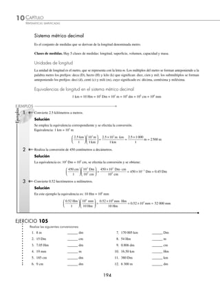 193
CAPÍTULO 10
SISTEMA MÉTRICO DECIMAL Y NÚMEROS DENOMINADOS
Año Deﬁnición
1795
1/10 000 000 del cuadrante
de meridiano terrestre.
1799
Materialización del valor ante-
rior en una regla, a extremos,
de platino depositada en los
archivos de Francia.
1889
Patrón material internacional de
platino iridiado, a trazos,
depositado en el BIPM. Es
llamado metro internacional.
1960
1 650 763 731 en el vacío
de la radiación de kriptón 86,
transición entre los niveles 2 p10
y 5 d5. (Incertidumbre 1· 10–8
).
1983
Longitud de trayecto recorrido
en el vacío por la luz durante
1/299 792 458 segundos.
(Incertidumbre 2.5· 1011
).
Sistema métrico decimal
S
istema decimal de unidades físicas
que toma su nombre de su unidad
de longitud, el metro (del griego
metron, “medida”). El sistema métrico
decimal se propuso y adoptó legalmente
en Francia a partir de 1790, después lo
adoptaron como sistema común de pesos
y medidas la mayoría de los países. En
la actualidad el sistema métrico decimal
se usa en todo el mundo para trabajos
cientíﬁcos.
El metro (m) se deﬁnió originalmente como
una diezmillonésima parte de la distancia entre el ecuador y el polo norte
a lo largo del meridiano de París. Entre 1792 y 1799 esta distancia fue
medida parcialmente por cientíﬁcos franceses; consideraron que la Tierra
era una esfera perfecta y estimaron la distancia total, la que dividieron entre
10 millones. Más tarde, después de descubrirse que la forma de la Tierra
no es esférica, el metro se deﬁnió como la distancia entre dos ﬁnas líneas
trazadas en una barra de aleación de platino e iridio, el metro patrón in-
ternacional, conservado en París. Después volvió a deﬁnirse a partir de la
longitud de onda de la luz rojiza emitida por una fuente de kriptón 86. Sin
embargo, las medidas de la ciencia moderna requerían una precisión aún
mayor, y en 1983 el metro se deﬁnió como la longitud del espacio recorrido
por la luz en el vacío durante un intervalo de tiempo de 1/299 792 458
de segundo.
En 1900 el sistema métrico se había ampliado para convertirse en el siste-
ma MKS (metro-kilogramo-segundo), en el que la unidad de masa no era el
gramo sino el kilogramo, y que además incluía la unidad de tiempo, el se-
gundo. Posteriormente se añadió una unidad electromagnética, el ampere,
para formar el sistema MKSA (metro-kilogramo-segundo-ampere). Como en
la ciencia se necesitaban unidades más pequeñas, también se empleaba
el sistema CGS o cegesimal (centímetro-gramo-segundo). La unidad de
volumen se deﬁnió inicialmente como 1 decímetro cúbico, pero en 1901
se redeﬁnió como el volumen ocupado por un kilogramo de agua a 4 ºC
de temperatura y una presión de 760 mm de mercurio; en 1964 se volvió
a la deﬁnición original.
Para expresar múltiplos decimales de las unidades del sistema métrico se
emplea una serie de preﬁjos griegos, mientras que para expresar fraccio-
nes decimales se utilizan otros preﬁjos latinos. El Sistema Internacional de
unidades adoptó esos preﬁjos y añadió otros.
Reseña
HISTÓRICA
www.FreeLibros.org
 