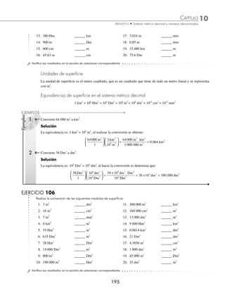 10 CAPÍTULO
MATEMÁTICAS SIMPLIFICADAS
194
Ejemplos
EJEMPLOS
Sistema métrico decimal
Es el conjunto de medidas que se derivan de la longitud denominada metro.
Clases de medidas. Hay 5 clases de medidas: longitud, superﬁcie, volumen, capacidad y masa.
Unidades de longitud
La unidad de longitud es el metro, que se representa con la letra m. Los múltiplos del metro se forman anteponiendo a la
palabra metro los preﬁjos: deca (D), hecto (H) y kilo (k) que signiﬁcan: diez, cien y mil; los submúltiplos se forman
anteponiendo los preﬁjos: deci (d), centi (c) y mili (m), cuyo signiﬁcado es: décima, centésima y milésima.
Equivalencias de longitud en el sistema métrico decimal
1 km = 10 Hm = 102
Dm = 103
m = 104
dm = 105
cm = 106
mm
1 Convierte 2.5 kilómetros a metros.
Solución
Se emplea la equivalencia correspondiente y se efectúa la conversión.
Equivalencia: 1 km = 103
m
2 5
1
10
1
2 5 10
1
2
3 3
. . .
km m
km
m km
km
⎛
⎝
⎜
⎞
⎠
⎟
⎛
⎝
⎜
⎞
⎠
⎟ =
× ⋅
=
5
5 1 000
1
2500
×
=
m m
2 Realiza la conversión de 450 centímetros a decámetros.
Solución
La equivalencia es: 102
Dm = 105
cm, se efectúa la conversión y se obtiene:
450
1
10
10
450 10
10
2
5
2
cm Dm
cm
Dm cm
⎛
⎝
⎜
⎞
⎠
⎟
⎛
⎝
⎜
⎞
⎠
⎟ =
× ⋅
5
5
3
450 10 0 45
cm
Dm Dm
= × =
−
.
3 Convierte 0.52 hectómetros a milímetros.
Solución
En este ejemplo la equivalencia es: 10 Hm = 106
mm
0 52
1
10
10
0 52 10
1
6 6
. .
Hm mm
Hm
mm Hm
⎛
⎝
⎜
⎞
⎠
⎟
⎛
⎝
⎜
⎞
⎠
⎟ =
× ⋅
0
0
0 52 105
Hm
mm
= × =
. 52 000 mm
EJERCICIO 105
Realiza las siguientes conversiones:
1. 8 m ______ dm 7. 170 005 km ______ Dm
2. 15 Dm ______ cm 8. 54 Hm ______ m
3. 7.05 Hm ______ dm 9. 0.806 dm ______ cm
4. 19 mm ______ m 10. 16.50 km ______ Hm
5. 185 cm ______ dm 11. 380 Dm ______ km
6. 9 cm ______ dm 12. 6 300 m ______ dm
www.FreeLibros.org
 