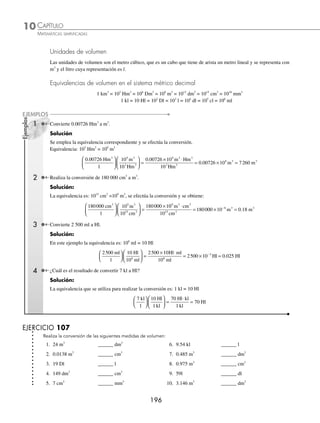 CAPÍTULO 10
ARITMÉTICA • Sistema métrico decimal y números denominados
195
Ejemplos
EJEMPLOS
13. 380 Hm ______ km 17. 3.016 m ______ mm
14. 900 m ______ Hm 18. 0.85 m ______ mm
15. 600 cm ______ m 19. 15.480 km ______ m
16. 45.63 m ______ cm 20. 75.6 Dm ______ m
⁄Veriﬁca tus resultados en la sección de soluciones correspondiente
Unidades de superﬁcie
La unidad de superﬁcie es el metro cuadrado, que es un cuadrado que tiene de lado un metro lineal y se representa
con m2
.
Equivalencias de superﬁcie en el sistema métrico decimal
1 km2
= 102
Hm2
= 104
Dm2
= 106
m2
= 108
dm2
= 1010
cm2
= 1012
mm2
1 Convierte 64 000 m2
a km2
.
Solución
La equivalencia es: 1 km2
= 106
m2
, al realizar la conversión se obtiene:
64000
1
1
10
64000
1 0
2 2
6 2
2 2
m km
m
m km
⎛
⎝
⎜
⎞
⎠
⎟
⎛
⎝
⎜
⎞
⎠
⎟ =
⋅
0
00 000
0 064
2
2
m
km
= .
2 Convierte 38 Dm2
a dm2
.
Solución
La equivalencia es: 104
Dm2
= 108
dm2
, al hacer la conversión se determina que:
38
1
10
10
38 10
2 8 2
4 2
8 2
Dm dm
Dm
dm Dm
⎛
⎝
⎜
⎞
⎠
⎟
⎛
⎝
⎜
⎞
⎠
⎟ =
× ⋅ 2
2
4 2
4 2 2
10
38 10 380 000
Dm
dm dm
= × =
EJERCICIO 106
Realiza la conversión de las siguientes medidas de superﬁcie:
1. 3 m2
______ dm2
11. 300 000 m2
______ km2
2. 16 m2
______ cm2
12. 160 000 cm2
______ m2
3. 7 m2
______ mm2
13. 13 000 dm2
______ m2
4. 8 km2
______ m2
14. 9 800 Hm2
______ km2
5. 19 Hm2
______ m2
15. 0.0014 km2
______ dm2
6. 635 Dm2
______ m2
16. 21 Dm2
______ dm2
7. 28 Hm2
______ Dm2
17. 4.3856 m2
______ cm2
8. 14 000 Dm2
______ m2
18. 1 800 dm2
______ m2
9. 800 m2
______ Dm2
19. 45 000 m2
______ Dm2
10. 190 000 m2
______ Hm2
20. 35 dm2
______ m2
⁄Veriﬁca tus resultados en la sección de soluciones correspondiente
www.FreeLibros.org
 