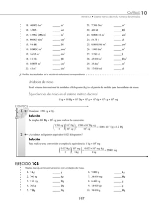 10 CAPÍTULO
MATEMÁTICAS SIMPLIFICADAS
196
Ejemplos
EJEMPLOS
Unidades de volumen
Las unidades de volumen son el metro cúbico, que es un cubo que tiene de arista un metro lineal y se representa con
m3
y el litro cuya representación es l.
Equivalencias de volumen en el sistema métrico decimal
1 km3
= 103
Hm3
= 106
Dm3
= 109
m3
= 1012
dm3
= 1015
cm3
= 1018
mm3
1 kl = 10 Hl = 102
Dl = 103
l = 104
dl = 105
cl = 106
ml
1 Convierte 0.00726 Hm3
a m3
.
Solución
Se emplea la equivalencia correspondiente y se efectúa la conversión.
Equivalencia: 103
Hm3
= 109
m3
0 00726
1
10
10
0 00726
3 9 3
3 3
. .
Hm m
Hm
⎛
⎝
⎜
⎞
⎠
⎟
⎛
⎝
⎜
⎞
⎠
⎟ =
×1
10
10
0 00726 10 7260
9 3 3
3 3
6 3 3
m Hm
Hm
m m
⋅
= × =
.
2 Realiza la conversión de 180 000 cm3
a m3
.
Solución:
La equivalencia es: 1015
cm3
=109
m3
, se efectúa la conversión y se obtiene:
180000
1
10
10
180000 1
3 9 3
15 3
cm m
cm
⎛
⎝
⎜
⎞
⎠
⎟
⎛
⎝
⎜
⎞
⎠
⎟ =
× 0
0
10
180000 10 0 18
9 3 3
15 3
6 3 3
m cm
cm
m m
⋅
= × =
−
.
3 Convierte 2 500 ml a Hl.
Solución:
En este ejemplo la equivalencia es: 106
ml = 10 Hl
2500
1
10
10
2500 10
10
6
ml Hl
ml
Hl ml
⎛
⎝
⎜
⎞
⎠
⎟
⎛
⎝
⎜
⎞
⎠
⎟ =
× ⋅
6
6
5
2500 10 0 025
ml
Hl Hl
= × =
−
.
4 ¿Cuál es el resultado de convertir 7 kl a Hl?
Solución:
La equivalencia que se utiliza para realizar la conversión es: 1 kl = 10 Hl
7
1
10
1
70
1
70
kl Hl
kl
Hl kl
kl
Hl
⎛
⎝
⎜
⎞
⎠
⎟
⎛
⎝
⎜
⎞
⎠
⎟ =
⋅
=
EJERCICIO 107
Realiza la conversión de las siguientes medidas de volumen:
1. 24 m3
______ dm3
6. 9.54 kl ______ l
2. 0.0138 m3
______ cm3
7. 0.485 m3
______ dm3
3. 19 Dl ______ l 8. 0.975 m3
______ cm3
4. 149 dm3
______ cm3
9. 59l ______ dl
5. 7 cm3
______ mm3
10. 3.146 m3
______ dm3
www.FreeLibros.org
 