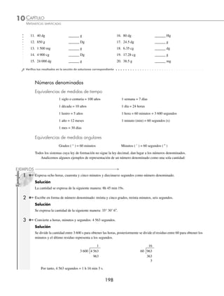 CAPÍTULO 10
ARITMÉTICA • Sistema métrico decimal y números denominados
197
Ejemplos
EJEMPLOS
11. 40 000 dm3
______ m3
21. 7.506 Dm3
______ m3
12. 3.905 l ______ ml 22. 400 dl ______ Dl
13. 15 000 000 cm3
______ m3
23. 0.008316 m3
______ cm3
14. 60 000 mm3
______ cm3
24. 54.75 l ______ cl
15. 9.6 Hl ______ Dl 25. 0.0000386 m3
______ cm3
16. 0.00045 m3
______ mm3
26. 1 800 dm3
______ m3
17. 16.85 m3
______ dm3
27. 3 280 cl ______ l
18. 15.3 kl ______ Hl 28. 45 000 m3
______ Dm3
19. 0.0075 m3
______ cm3
29. 35 dm3
______ m3
20. 43 m3
______ dm3
30. 17 000 ml ______ cl
⁄Veriﬁca tus resultados en la sección de soluciones correspondiente
Unidades de masa
En el sistema internacional de unidades el kilogramo (kg) es el patrón de medida para las unidades de masa.
Equivalencias de masa en el sistema métrico decimal
1 kg = 10 Hg = 102
Dg = 103
g = 104
dg = 105
cg = 106
mg
1 Convierte 1 200 cg a Dg.
Solución
Se emplea 102
Dg = 105
cg para realizar la conversión:
1200
1
10
10
1200 10
2
5
2
cg Dg
cg
Dg cg
⎛
⎝
⎜
⎞
⎠
⎟
⎛
⎝
⎜
⎞
⎠
⎟ =
× ⋅
1
10
1200 10 1 2
5
3
cg
Dg Dg
= × =
−
.
2 ¿A cuántos miligramos equivalen 0.023 kilogramos?
Solución
Para realizar esta conversión se emplea la equivalencia: 1 kg = 106
mg
0 023
1
10
1
0 023 10
6 6
. .
kg mg
kg
mg kg
⎛
⎝
⎜
⎞
⎠
⎟
⎛
⎝
⎜
⎞
⎠
⎟ =
× ⋅
1
1
23000
kg
mg
=
EJERCICIO 108
Realiza las siguientes conversiones con unidades de masa.
1. 3 kg ______ g 6. 5 000 g ______ kg
2. 700 dg ______ kg 7. 38 000 mg ______ Hg
3. 156 Hg ______ Dg 8. 6 400 cg ______ g
4. 36 kg ______ Dg 9. 18 000 dg ______ g
5. 7 Hg ______ Dg 10. 38 000 g ______ Hg
www.FreeLibros.org
 