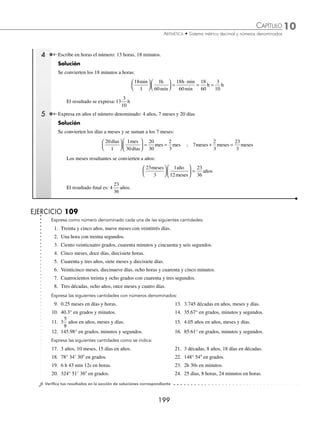 10 CAPÍTULO
MATEMÁTICAS SIMPLIFICADAS
198
Ejemplos
EJEMPLOS
11. 40 dg ______ g 16. 80 dg ______ Hg
12. 850 g ______ Dg 17. 24.5 dg ______ g
13. 1 500 mg ______ g 18. 6.35 cg ______ dg
14. 4 900 cg ______ Dg 19. 17.28 cg ______ g
15. 24 000 dg ______ g 20. 38.5 g ______ mg
⁄Veriﬁca tus resultados en la sección de soluciones correspondiente
Números denominados
Equivalencias de medidas de tiempo
1 siglo o centuria = 100 años 1 semana = 7 días
1 década = 10 años 1 día = 24 horas
1 lustro = 5 años 1 hora = 60 minutos = 3 600 segundos
1 año = 12 meses 1 minuto (min) = 60 segundos (s)
1 mes = 30 días
Equivalencias de medidas angulares
Grados ( ° ) = 60 minutos Minutos (  ) = 60 segundos (  )
Todos los sistemas cuya ley de formación no sigue la ley decimal, dan lugar a los números denominados.
Analicemos algunos ejemplos de representación de un número denominado como una sola cantidad:
1 Expresa ocho horas, cuarenta y cinco minutos y diecinueve segundos como número denominado.
Solución
La cantidad se expresa de la siguiente manera: 8h 45 min 19s.
2 Escribe en forma de número denominado: treinta y cinco grados, treinta minutos, seis segundos.
Solución
Se expresa la cantidad de la siguiente manera: 35° 30 6.
3 Convierte a horas, minutos y segundos: 4 563 segundos.
Solución
Se divide la cantidad entre 3 600 s para obtener las horas, posteriormente se divide el residuo entre 60 para obtener los
minutos y el último residuo representa a los segundos.
1
3 600 4 563
963
16
60 963
363
3
Por tanto, 4 563 segundos = 1 h 16 min 3 s.
www.FreeLibros.org
 