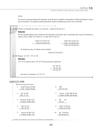 10 CAPÍTULO
MATEMÁTICAS SIMPLIFICADAS
200
Ejemplos
EJEMPLOS
Suma
Se colocan los números en columnas, de tal forma que se correspondan las distintas unidades. La suma se inicia por
las unidades menores, la reducción a unidades de orden superior, misma que se suma con las unidades de la siguiente
columna y así, sucesivamente.
1 ¿Cuál es el resultado de 45° 20 35 + 12° 42 33?
Solución
Se acomodan las cantidades de manera vertical para que coincidan las respectivas unidades y se realizan las sumas.
45° 20 35
+ 12° 42 33
57° 62 68
Al hacer las equivalencias 1 = 60 y 1° = 60, entonces el resultado se expresa como:
57° 62 68 = 57° 63 8 = 58° 3 8
2 Efectúa: 16 h 30 min 9 s + 26 h 45 min 53 s +15 h 21 min 17 s.
Solución
Se acomodan las cantidades como en el ejemplo anterior y se realizan las operaciones.
16 h 30 min 9 s
+ 26 h 45 min 53 s
15 h 21 min 17 s
57 h 96 min 79 s
Se aplican las equivalencias: 1 h = 60 min, 1 min = 60 s y el resultado se expresa como:
57 h 96 min 79 s = 57 h 97 min 19 s = 58 h 37 min 19 s
EJERCICIO 110
Realiza las siguientes sumas:
1. 5h 14 min 35s
+ 3h 25 min 38s
6. 46° 55 31
+ 224° 59
2. 48° 17 24
+ 169° 25 38
7. 24 días 16h 32 min 43s
+ 8 días 12h 56 min 8s
3. 6 años 4 meses 15 días
+ 2 años 5 meses 8 días
8. 6 años 7 meses 27 días
+ 4 años 3 meses 15 días
11 años 10 meses 19 días
4. 378° 28
+ 128° 25
9. 9° 18 42
+ 120° 45 53
156° 59 35
5. 15h 23 min 56s
+ 20h 42 min 4s
10. 3 años 7 meses 12 días 10 h 26 min
+ 4 años 9 meses 21 días 17 h 41 min
7 años 10 meses 5 días 11 h 20 min
8 años 8 meses 6 días 14 h 12 min
⁄Veriﬁca tus resultados en la sección de soluciones correspondiente
www.FreeLibros.org
 