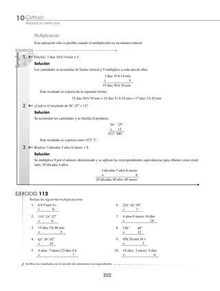 CAPÍTULO 10
ARITMÉTICA • Sistema métrico decimal y números denominados
201
Ejemplos
EJEMPLOS
Resta
Se coloca el sustraendo debajo del minuendo, de modo que las unidades correspondan. Si algún sustraendo es mayor
que el minuendo, se le agrega la unidad equivalente superior inmediata para que la resta sea posible.
1 ¿Cuál es el resultado de 10 días 7 h 15 min 16s – 4 días 8 h 20 min 18 s?
Solución
En este ejemplo algunos de los elementos del minuendo son menores que el sustraendo, por lo que el minuendo se
expresa como: 10 días 7 h 15 min 16 s = 9 días 30 h 74 min 76 s.
10 días 7 h 15 min 16 s
– 4 días 8 h 20 min 18 s
9 días 30 h 74 min 76 s
– 4 días 8 h 20 min 18 s
5 días 22 h 54 min 58 s
Se efectúa la resta y se obtiene como resultado
5 días 22 h 54 min 58 s
2 Realiza: 123° 42 – 79° 25 30.
Solución
123° 42 se expresa como: 122° 60 42 para efectuar la operación.
122° 60 42
– 79° 25 30
43° 35 12
Por tanto, el resultado es: 43° 35 12
EJERCICIO 111
Realiza las siguientes restas:
1. 4 años 9 meses 24 días
– 1 año 7 meses 16 días
6. 250°
– 233° 15 24
2. 135° 18 40
– 105° 12 16
7. 7 meses 9 días 18h 23 min
– 2 meses 10 días 22h 46 min
3. 10 meses 27 días 13 h
– 8 meses 29 días 20 h
8. 96° 36
– 58° 25
4. 220° 56 24
– 129° 42 55
9. 4 días 7 h 20 min
– 3 días 2 h 35 min
5. 6 meses 18 días 23 h
– 5 meses 23 días 9 h
10. 9h 7 min 48 s
– 8h 10 min 35 s
⁄Veriﬁca tus resultados en la sección de soluciones correspondiente
www.FreeLibros.org
 