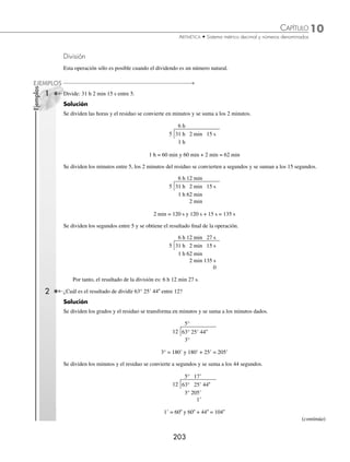 10 CAPÍTULO
MATEMÁTICAS SIMPLIFICADAS
202
Ejemplos
EJEMPLOS
Multiplicación
Esta operación sólo es posible cuando el multiplicador es un número natural.
1 Efectúa: 3 días 10 h 14 min × 5.
Solución
Las cantidades se acomodan de forma vertical y 5 multiplica a cada una de ellas.
3 días 10 h 14 min
× 5
15 días 50 h 70 min
Este resultado se expresa de la siguiente forma:
15 días 50 h 70 min = 15 días 51 h 10 min = 17 días 3 h 10 min
2 ¿Cuál es el resultado de 56° 25 × 12?
Solución
Se acomodan las cantidades y se efectúa el producto.
56° 25
× 12
672° 300
Este resultado se expresa como: 672° 5
3 Realiza: 3 décadas 5 años 6 meses × 8.
Solución
Se multiplica 8 por el número denominado y se aplican las correspondientes equivalencias para obtener como resul-
tado: 28 décadas 4 años.
3 décadas 5 años 6 meses
× 8
24 décadas 40 años 48 meses
EJERCICIO 112
Realiza las siguientes multiplicaciones:
1. 6 h 9 min 4 s
× 8
6. 225° 42 59
× 7
2. 115° 24 12
× 6
7. 4 años 8 meses 16 días
× 18
3. 15 días 5 h 48 min
× 5
8. 156° 40
× 12
4. 65° 39 45
× 15
9. 45h 28 min 36 s
× 2
5. 4 años 7 meses 23 días 4 h
× 7
10. 18 años 2 meses 9 días
× 6
⁄Veriﬁca tus resultados en la sección de soluciones correspondiente
www.FreeLibros.org
 