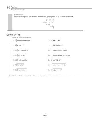 CAPÍTULO 10
ARITMÉTICA • Sistema métrico decimal y números denominados
203
Ejemplos
EJEMPLOS
División
Esta operación sólo es posible cuando el dividendo es un número natural.
1 Divide: 31 h 2 min 15 s entre 5.
Solución
Se dividen las horas y el residuo se convierte en minutos y se suma a los 2 minutos.
6 h
5 31 h 2 min 15 s
1 h
1 h = 60 min y 60 min + 2 min = 62 min
Se dividen los minutos entre 5, los 2 minutos del residuo se convierten a segundos y se suman a los 15 segundos.
6 h 12 min
5 31 h 2 min 15 s
1 h 62 min
2 min
2 min = 120 s y 120 s + 15 s = 135 s
Se dividen los segundos entre 5 y se obtiene el resultado ﬁnal de la operación.
6 h 12 min 27 s
5 31 h 2 min 15 s
1 h 62 min
2 min 135 s
0
Por tanto, el resultado de la división es: 6 h 12 min 27 s.
2 ¿Cuál es el resultado de dividir 63° 25 44 entre 12?
Solución
Se dividen los grados y el residuo se transforma en minutos y se suma a los minutos dados.
5°
12 63° 25 44
3°
3° = 180 y 180 + 25 = 205
Se dividen los minutos y el residuo se convierte a segundos y se suma a los 44 segundos.
5° 17
12 63° 25 44
3° 205
1
1 = 60 y 60 + 44 = 104
(continúa)
www.FreeLibros.org
 
