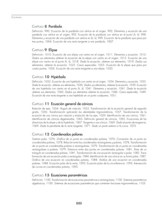 CONTENIDO
XXII
CAPÍTULO 8 Parábola
Definición, 990. Ecuación de la parábola con vértice en el origen, 992. Elementos y ecuación de una
parábola con vértice en el origen, 992. Ecuación de la parábola con vértice en el punto (h, k), 998.
Elementos y ecuación de una parábola con vértice en (h, k), 999. Ecuación de la parábola que pasa por
tres puntos, 1004. Ecuación de una recta tangente a una parábola, 1007.
CAPÍTULO 9 Elipse
Definición, 1010. Ecuación de una elipse con centro en el origen, 1011. Elementos y ecuación, 1012.
Dados sus elementos obtener la ecuación de la elipse con centro en el origen, 1015. Ecuación de una
elipse con centro en el punto (h, k), 1018. Dada la ecuación, obtener sus elementos, 1019. Dados sus
elementos, obtener la ecuación, 1022. Casos especiales, 1025. Ecuación de la elipse que pasa por
cuatro puntos, 1026. Ecuación de una recta tangente a una elipse, 1030.
CAPÍTULO 10 Hipérbola
Definición, 1032. Ecuación de una hipérbola con centro en el origen, 1034. Elementos y ecuación, 1035.
Dada la ecuación, obtener sus elementos, 1036. Dados sus elementos, obtener la ecuación, 1039. Ecuación
de una hipérbola con centro en el punto (h, k), 1041. Elementos y ecuación, 1041. Dada la ecuación
obtener sus elementos, 1043. Dados sus elementos obtener la ecuación, 1046. Casos especiales, 1049.
Ecuación de una recta tangente a una hipérbola en un punto cualquiera, 1051.
CAPÍTULO 11 Ecuación general de cónicas
Rotación de ejes, 1054. Ángulo de rotación, 1055. Transformación de la ecuación general de segundo
grado, 1056. Transformación aplicando las identidades trigonométricas, 1057. Transformación de la
ecuación de una cónica por rotación y traslación de los ejes, 1059. Identificación de una cónica, 1061.
Identificación de cónicas degeneradas, 1063. Definición general de cónicas, 1065. Ecuaciones de las
directrices de la elipse y de la hipérbola, 1067. Tangente a una cónica, 1069. Dado el punto de tangencia,
1069. Dada la pendiente de la recta tangente, 1071. Dado un punto exterior a la curva, 1073.
CAPÍTULO 12 Coordenadas polares
Sistema polar, 1076. Gráfica de un punto en coordenadas polares, 1076. Conversión de un punto en
coordenadas polares, 1078. Relación entre las coordenadas rectangulares y polares, 1078. Transformación
de un punto en coordenadas polares a rectangulares, 1079. Transformación de un punto en coordenadas
rectangulares a polares, 1079. Distancia entre dos puntos en coordenadas polares, 1081. Área de un
triángulo en coordenadas polares, 1081. Transformación de una ecuación rectangular a polar, 1082. Trans-
formación de una ecuación polar a rectangular, 1084. Identificación de una cónica en su forma polar, 1087.
Gráfica de una ecuación en coordenadas polares, 1088. Análisis de una ecuación en coordenadas
polares, 1088. Ecuación polar de la recta, 1093. Ecuación polar de la circunferencia, 1095. Intersección
de curvas en coordenadas polares, 1095.
CAPÍTULO 13 Ecuaciones paramétricas
Definición, 1100. Transformación de ecuaciones paramétricas a rectangulares, 1100. Sistemas paramétricos
algebraicos, 1100. Sistemas de ecuaciones paramétricas que contienen funciones trigonométricas, 1103.
www.FreeLibros.org
 