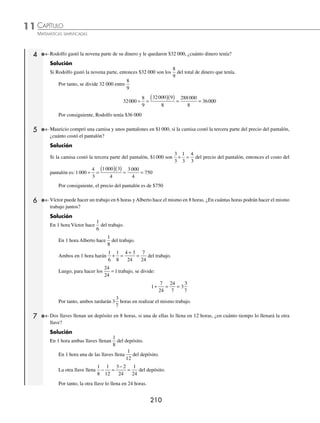 CAPÍTULO 11
ARITMÉTICA • Razonamiento aritmético
209
Ejemplos
EJEMPLOS
15. Un tanque de 720 litros de capacidad tiene 3 llaves, una de ellas vierte 65 litros en 13 minutos, otra vierte 70 litros en
10 minutos y la última vierte 90 litros en 15 minutos. ¿Cuánto tiempo tardará en llenarse el tanque vacío si se abren
las 3 llaves al mismo tiempo?
16. Un estanque tiene 2 llaves y 2 desagües, si la primera llave vierte 100 litros en 20 minutos, la segunda 112 litros en
16 minutos, mientras que por un desagüe salen 60 litros en 15 minutos y por el otro salen 42 litros en 14 minutos,
¿cuál es la capacidad del estanque si al abrir las dos llaves y los desagües tardó 50 minutos en llenarse?
17. Un estanque con capacidad de 5 400 litros tiene 2 llaves, una vierte 42 litros en 6 minutos y la otra 64 litros en
8 minutos, también tiene un desagüe por el que salen 48 litros en 12 minutos, si el estanque tiene 2 100 litros y se
abren las llaves y el desagüe al mismo tiempo, ¿cuánto tardará en llenarse?
⁄Veriﬁca tus resultados en la sección de soluciones correspondiente
Problemas con fracciones
1 Al dividir 60 entre cierto número se obtiene
3
4
, ¿cuál es el número?
Solución
60 es el dividendo y
3
4
el cociente, entonces se divide 60 entre el cociente para obtener el divisor.
60
3
4
60 4
3
240
3
80
÷ =
( )( )
= =
Por tanto, si se divide 60 entre 80 se obtiene
3
4
2 Al multiplicar
5
2
por cierto número se obtiene
1
20
, ¿cuál es el número?
Solución
5
2
es uno de los factores y
1
20
el producto, entonces se divide
1
20
entre
5
2
y se obtiene el otro factor.
1
20
5
2
1 2
20 5
2
100
1
50
÷ =
( )( )
( )( )
= =
Por tanto, el número es
1
50
3 Un granjero tiene 200 animales, la cuarta parte son patos, la tercera parte del resto son vacas, las
2
5
partes del resto
cerdos y los demás son gallinas, ¿cuántas gallinas tiene?
Solución
La cuarta parte son patos:
1
4
200
200
4
50
( )= = , entonces hay 50 patos y restan 150 animales.
La tercera parte del resto son vacas:
1
3
150
150
3
50
( )= = , por tanto hay 50 vacas y restan 100 animales.
Las dos quintas partes del resto son cerdos:
2
5
100
200
5
40
( )= = , entonces hay 40 cerdos y restan 60 animales.
Finalmente, el número de gallinas es 60
www.FreeLibros.org
 