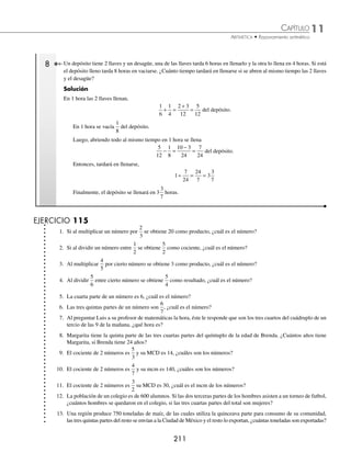 11 CAPÍTULO
MATEMÁTICAS SIMPLIFICADAS
210
4 Rodolfo gastó la novena parte de su dinero y le quedaron $32 000, ¿cuánto dinero tenía?
Solución
Si Rodolfo gastó la novena parte, entonces $32 000 son los
8
9
del total de dinero que tenía.
Por tanto, se divide 32 000 entre
8
9
32000
8
9
32000 9
8
288000
8
36000
÷ =
( )( )
= =
Por consiguiente, Rodolfo tenía $36 000
5 Mauricio compró una camisa y unos pantalones en $1000, si la camisa costó la tercera parte del precio del pantalón,
¿cuánto costó el pantalón?
Solución
Si la camisa costó la tercera parte del pantalón, $1000 son
3
3
1
3
4
3
+ = del precio del pantalón, entonces el costo del
pantalón es: 1 000
4
3
1 000 3
4
3 000
4
750
÷ =
( )( )
= =
Por consiguiente, el precio del pantalón es de $750
6 Víctor puede hacer un trabajo en 6 horas y Alberto hace el mismo en 8 horas. ¿En cuántas horas podrán hacer el mismo
trabajo juntos?
Solución
En 1 hora Víctor hace
1
6
del trabajo.
En 1 hora Alberto hace
1
8
del trabajo.
Ambos en 1 hora harán
1
6
1
8
4 3
24
7
24
+ =
+
= del trabajo.
Luego, para hacer los
24
24
1
= trabajo, se divide:
1
7
24
24
7
3
3
7
÷ = =
Por tanto, ambos tardarán 3
3
7
horas en realizar el mismo trabajo.
7 Dos llaves llenan un depósito en 8 horas, si una de ellas lo llena en 12 horas, ¿en cuánto tiempo lo llenará la otra
llave?
Solución
En 1 hora ambas llaves llenan
1
8
del depósito.
En 1 hora una de las llaves llena
1
12
del depósito.
La otra llave llena
1
8
1
12
3 2
24
1
24
− =
−
= del depósito.
Por tanto, la otra llave lo llena en 24 horas.
www.FreeLibros.org
 