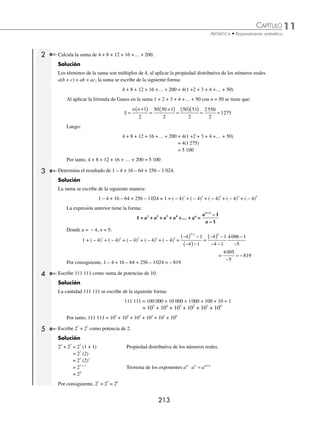 11 CAPÍTULO
MATEMÁTICAS SIMPLIFICADAS
212
Ejemplos
EJEMPLOS
14. Adrián hace su testamento dejando las dos quintas partes de su fortuna a sus hijos, la cuarta parte a su esposa, la
quinta parte a su chofer y $3 750 000 a una institución de beneﬁcencia. ¿A cuánto asciende su fortuna?
15. José construye una barda en 24 días, David en 12 y Pedro en 8 días. ¿En cuánto tiempo la construirán los 3 juntos?
16. Una llave llena un depósito en 6 horas, otra lo llena en 9, ¿en cuánto tiempo lo llenarán si se abren al mismo tiempo
ambas llaves?
17. Dos llaves llenan un depósito en 4 horas, si una de ellas lo llena en 12 horas, ¿en cuánto tiempo lo llena la otra llave?
18. Una llave llena un depósito en 5 horas, otra lo llena en 3 horas 20 minutos. Si se abren las 2 llaves al mismo tiempo,
¿qué parte del depósito se llena en 1 hora?
19. Un depósito tiene 2 llaves y 2 desagües. Una de las llaves tarda 8 horas en llenarlo y la otra 12 horas, si se abre uno
de los desagües cuando el depósito está lleno tarda 24 horas en vaciarse, mientras que con el otro desagüe tarda 12
horas. ¿Cuánto tiempo tarda en llenarse si se abren al mismo tiempo las llaves y los desagües?
20. Un depósito de agua tiene 2 llaves, una de ellas lo llena en 36 minutos, mientras que la otra lo llena en 12 minutos. Si
el depósito está lleno hasta los
4
9
de su capacidad, ¿en cuánto tiempo acabará de llenarse si se abren al mismo tiempo
las 2 llaves?
21. Mario y José Luis pintan una barda en 4 días; Mario trabajando solo, tardaría 6 días. ¿En cuántos días la pinta José
Luis?
22. Alfredo hace un trabajo en 12 horas, Juan y Pedro juntos hacen el mismo en 6 horas. ¿En cuánto tiempo lo harán
Alfredo y Juan, si Pedro tarda 8 horas en hacer el mismo trabajo?
⁄Veriﬁca tus resultados en la sección de soluciones correspondiente
Problemas de agrupación
En ocasiones es conveniente agrupar u ordenar las operaciones de tal forma que al resolverlas el proceso sea más
sencillo.
Para resolver los siguientes problemas se utilizarán algunas fórmulas y conceptos.
1 Deduce la fórmula para hallar la suma de 1 +2 + 3 + 4 +5 +… + n.
Solución
Sea S = 1 + 2 + 3 + 4 + 5 +… + n, se invierte el orden de los sumandos de S y se efectúa la suma de la siguiente
manera:
S = 1 + 2 + 3 + … + (n – 2) + (n – 1) + n
S = n + (n – 1) + (n – 2) + … + 3 + 2 + 1
2S = n + 1 + n + 1 + n + 1 + … + n + 1 n + 1 n + 1
Existen (n + 1) sumandos y son n términos, la suma es:
2S = n(n + 1)
Si n (n + 1) es el doble de la suma, entonces la suma es:
S
n n
=
+
( )
1
2
La cual se le conoce como la fórmula de Gauss, para hallar la suma de los primeros n números naturales.
www.FreeLibros.org
 