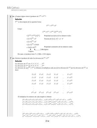 CAPÍTULO 11
ARITMÉTICA • Razonamiento aritmético
213
2 Calcula la suma de 4 + 8 + 12 + 16 +… + 200.
Solución
Los términos de la suma son múltiplos de 4, al aplicar la propiedad distributiva de los números reales
a(b + c) = ab + ac, la suma se escribe de la siguiente forma:
4 + 8 + 12 + 16 +… + 200 = 4(1 +2 + 3 + 4 +… + 50)
Al aplicar la fórmula de Gauss en la suma 1 + 2 + 3 + 4 +… + 50 con n = 50 se tiene que:
S
n n
=
+
( ) =
+
( )
=
( )( )
= =
1
2
50 50 1
2
50 51
2
2550
2
1275
Luego:
4 + 8 + 12 + 16 +… + 200 = 4(1 +2 + 3 + 4 +… + 50)
= 4(1275)
= 5 100
Por tanto, 4 + 8 + 12 + 16 + … + 200 = 5 100
3 Determina el resultado de 1 – 4 + 16 – 64 + 256 – 1 024.
Solución
La suma se escribe de la siguiente manera:
1 – 4 + 16 – 64 + 256 – 1024 = 1 + ( – 4)1
+ ( – 4)2
+ ( – 4)3
+ ( – 4)4
+ ( – 4)5
La expresión anterior tiene la forma:
1 + a1
+ a2
+ a3
+ a4
+… + an
=
a
a
n+
–
–
1
1
1
Donde a = – 4, n = 5:
1 + ( – 4)1
+ ( – 4)2
+ ( – 4)3
+ ( – 4)4
+ ( – 4)5
=
−
( ) −
−
( )−
+
4 1
4 1
5 1
=
−
( ) −
− −
4 1
4 1
6
4096 1
5
−
−
=
4095
5
819
−
= −
Por consiguiente, 1 – 4 + 16 – 64 + 256 – 1024 = – 819
4 Escribe 111 111 como suma de potencias de 10.
Solución
La cantidad 111 111 se escribe de la siguiente forma:
111 111 = 100 000 + 10 000 + 1000 + 100 + 10 + 1
= 105
+ 104
+ 103
+ 102
+ 101
+ 100
Por tanto, 111 111 = 105
+ 104
+ 103
+ 102
+ 101
+ 100
5 Escribe 27
+ 27
como potencia de 2.
Solución
27
+ 27
= 27
(1 + 1) Propiedad distributiva de los números reales.
= 27
(2)
= 27
(2)1
= 27 + 1
Teorema de los exponentes a a a
m n m n
⋅ = +
= 28
Por consiguiente, 27
+ 27
= 28
www.FreeLibros.org
 