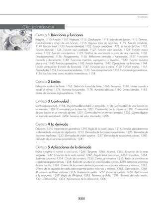 XXIII
CONTENIDO
CAPÍTULO 1 Relaciones y funciones
Relación, 1110. Función, 1110. Notación, 1113. Clasificación, 1113. Valor de una función, 1113. Dominio,
contradominio y rango de una función, 1116. Algunos tipos de funciones, 1119. Función constante,
1119. Función lineal, 1120. Función identidad, 1122. Función cuadrática, 1122. La función f(x) 5 xn, 1123.
Función racional, 1124. Función raíz cuadrada, 1127. Función valor absoluto, 1129. Función mayor
entero, 1132. Función característica, 1135. Gráfica de una función a partir de otra conocida, 1136.
Desplazamientos, 1136. Alargamientos, 1136. Reflexiones verticales y horizontales, 1137. Funciones
creciente y decreciente, 1140. Funciones inyectiva, suprayectiva y biyectiva, 1140. Función inyectiva
(uno a uno), 1140. Función suprayectiva, 1142. Función biyectiva, 1143. Operaciones con funciones, 1144.
Función composición (Función de funciones), 1147. Funciones par e impar, 1150. Función inversa, 1151.
Propiedades,1152.Funcionestrascendentes,1153.Funciónexponencial,1153.Funcionestrigonométricas,
1156. Las funciones como modelos matemáticos, 1158.
CAPÍTULO 2 Límites
Definición intuitiva de límite, 1162. Definición formal de límite, 1166. Teoremas, 1168. Límites cuando x
tiende al infinito, 1176. Asíntotas horizontales, 1178. Asíntotas oblicuas, 1180. Límites laterales, 1183.
Límites de funciones trigonométricas, 1186.
CAPÍTULO 3 Continuidad
Continuidad puntual, 1194. Discontinuidad evitable o removible, 1196, Continuidad de una función en
un intervalo, 1201. Continuidad por la derecha, 1201. Continuidad por la izquierda, 1201. Continuidad
de una función en un intervalo abierto, 1201. Continuidad en un intervalo cerrado, 1202. Continuidad en
un intervalo semiabierto, 1204. Teorema del valor intermedio, 1206.
CAPÍTULO 4 La derivada
Definición, 1210. Interpretación geométrica, 1210. Regla de los cuatro pasos, 1211. Fórmulas para determinar
la derivada de una función algebraica, 1213. Derivadas de funciones trascendentes, 1220. Derivadas de
funciones implícitas, 1233. Derivadas de orden superior, 1237. Derivadas de ecuaciones polares, 1240.
Derivada de ecuaciones paramétricas, 1241.
CAPÍTULO 5 Aplicaciones de la derivada
Rectas tangente y normal a una curva, 1246. Tangente, 1246. Normal, 1246. Ecuación de la recta
tangente, 1247. Ecuación de la recta normal, 1247. Ángulo entre dos curvas, 1251. Curvatura, 1254.
Radio de curvatura, 1254. Círculo de curvatura, 1256. Centro de curvatura, 1256. Radio de curvatura en
coordenadas paramétricas, 1258. Radio de curvatura en coordenadas polares, 1259. Máximos y mínimos
de una función, 1261. Criterio de la primera derivada para encontrar puntos máximos y mínimos, 1261.
Criterio de la segunda derivada para encontrar puntos máximos y mínimos, 1265. Optimización, 1268.
Movimiento rectilíneo uniforme, 1276. Aceleración media, 1277. Razón de cambio, 1278. Aplicaciones
a la economía, 1287. Regla de L9Hôpital, 1293. Teorema de Rolle, 1299. Teorema del valor medio,
1301. Diferenciales, 1303. Aplicaciones de la diferencial, 1306.
CÁLCULO DIFERENCIAL
www.FreeLibros.org
 