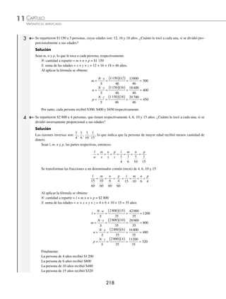 CAPÍTULO 11
ARITMÉTICA • Razonamiento aritmético
217
Ejemplos
EJEMPLOS
Problemas de repartimientos proporcionales
Es una regla por medio de la cual se divide un número propuesto en partes proporcionales a otros números dados.
Para dividir un número N en partes proporcionales entre los números x, y y z; se utiliza la siguiente fórmula:
m
x
n
y
p
z
m n p
x y z
N
S
m
N x
S
n
N y
S
p
N z
S
= = =
+ +
+ +
= ⇒ =
⋅
=
⋅
=
⋅
, ,
Donde:
N = m + n + p
S = x + y + z
1 Dividir proporcionalmente 700 entre los números 2, 3 y 5.
Solución
Sean m, n y p, lo que le toca a cada parte, respectivamente.
N: cantidad a repartir = m + n + p = 700
S: suma los números dados = x + y + z = 2 + 3 + 5 = 10
Al aplicar la fórmula se obtiene:
m
N x
S
n
N y
S
=
⋅
=
( )( ) = =
=
⋅
=
( )( )
700 2
10
1400
10
140
700 3
1
10
2100
10
210
700 5
10
3500
10
350
= =
=
⋅
=
( )( ) = =
p
N z
S
Por tanto, las cantidades son: 140, 210 y 350, respectivamente.
2 Divide proporcionalmente 4 440 entre los números
1
4
5
2
1
3
, y .
Solución
Sean m, n y p, lo que le toca a cada parte, respectivamente.
N: cantidad a repartir = m + n + p = 4 440
Al aplicar la fórmula se obtiene:
m
x
n
y
p
z
m n p
= = = = =
1
4
5
2
1
3
Al transformar a un mismo denominador (mcm) se obtiene:
m
x
n
y
p
z
m n p m n p m n
= = = = = = = = = =
1
4
5
2
1
3
3
12
30
12
4
12
3 30
=
=
p
4
S: suma los números dados = x + y + z = 3 + 30 + 4 = 37
m
N x
S
=
⋅
=
( )( )
= =
4 440 3
37
13320
37
360
n
N y
S
=
⋅
=
( )
4 440 3
30
37
133200
37
3600
( )
= =
( )
4 440 4
37
177
=
⋅
=
( )( )
=
p
N z
S
6
60
37
480
=
Por tanto, las cantidades son: 360, 3 600 y 480, respectivamente.
www.FreeLibros.org
 