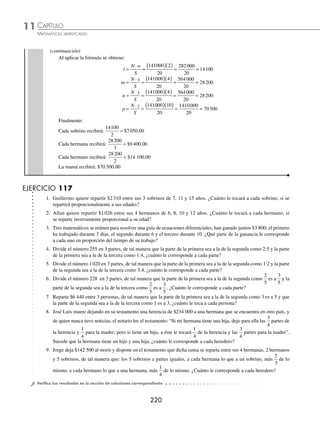CAPÍTULO 11
ARITMÉTICA • Razonamiento aritmético
219
5 Se repartieron $744 000 entre 3 personas, de modo que la parte de la primera persona sea a la segunda como 4 es a 5,
y que la parte de la segunda sea a la tercera como 3 es a 7, ¿cuánto le tocó a cada una?
Solución
La segunda parte está representada por 2 números, ésta se modiﬁcará para ser representada por un solo número.
Cuando la segunda parte es 5, la primera es 4, entonces si la segunda es 3 veces mayor, la primera también debe
de ser 3 veces mayor.
Cuando la segunda parte es 3, la tercera es 7, entonces si la segunda es 5 veces mayor, la tercera también debe de
ser 5 veces mayor.
1era parte 2da parte 3ra parte
4 5
3 7
4 3 12
( )( )=
5 3 15
( )( )=
3 5 15
( )( )=
7 5 35
( )( )=
12 15 35
Por tanto, 744 000 se repartieron en proporción de 12, 15 y 35
Sean m, n y p, lo que le tocó a cada persona.
N: cantidad a repartir = m + n + p = $744 000
S: suma de las partes = x + y + z = 12 + 15 + 35 = 62
Al aplicar la fórmula se obtiene:
m
N x
S
n
N y
=
⋅
=
( )( )
= =
=
⋅
744000 12
62
8928000
62
144000
S
S
p
N z
S
=
( )( )
= =
=
⋅
=
744000 15
62
11160000
62
180000
74
44000 35
62
26040000
62
420000
( )( )
= =
Finalmente:
La primera persona recibió $144 000
La segunda persona recibió $180 000
La tercera persona recibió $420 000
6 Antonio deja $141 000 al morir y dispone en su testamento que dicha suma sea repartida entre su madre, 2 hermanos,
3 hermanas y 2 sobrinos, del modo siguiente: a los 2 sobrinos partes iguales; a cada hermana lo que a un sobrino, más
la tercera parte de lo mismo; a cada hermano lo que a una hermana, más la mitad de lo mismo, y a su madre 3 veces la
suma de la parte de cada hermano y cada hermana. ¿Cuánto le corresponde a cada heredero?
Solución
Sea 1 la parte de cada sobrino, la de los 2 es 2 1 2
× =
La parte que le corresponde a una hermana es: 1
1
3
1
4
3
+ ( )= , de las 3 es 3
4
3
4
× =
La parte que le corresponde a un hermano será
4
3
1
2
4
3
2
+
⎛
⎝
⎜
⎞
⎠
⎟ = , de los 2 es 2 2 4
× =
La parte que le corresponde a la madre será 3
4
3
2 3
10
3
10
+
⎛
⎝
⎜
⎞
⎠
⎟ =
⎛
⎝
⎜
⎞
⎠
⎟ =
Luego: sea l lo que toca a los 2 sobrinos, m lo que toca a las 3 hermanas, n lo que corresponde a los 2 hermanos
y p lo que toca a la madre.
N: cantidad a repartir = l + m + n + p = $141 000
S: suma de las partes = w + x + y + z = 2 + 4 + 4 + 10 = 20
(continúa)
www.FreeLibros.org
 