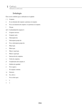 Teoría de conjuntos
G
eorg Cantor fue un matemático alemán,
quien con Dedekind inventó la teoría
de conjuntos, base de las matemáticas
modernas. Gracias a la presentación axiomáti-
ca de su teoría de los conjuntos, fue el primero
capaz de formalizar la noción de inﬁnito, bajo
la forma de números transﬁnitos (cardinales y
ordinales).
Cantor descubrió que los conjuntos inﬁnitos no siempre tienen el mismo
tamaño, el mismo cardinal: por ejemplo, el conjunto de los racionales es
enumerable, es decir, del mismo tamaño que el conjunto de los naturales,
mientras que el de los reales no lo es: existen, por tanto, varios inﬁnitos,
más grandes los unos que los otros.
Lógica matemática
Hasta casi ﬁnales del siglo XIX se pensaba que la validez de una demos-
tración, de un razonamiento matemático, consistía principalmente en que
“nos convenciera”, en que se presentara como evidente a nuestra mente
y lo aceptáramos como válido. Ésta era, por ejemplo, la forma de entender
la argumentación del mismo René Descartes (1596-1650).
Se cita, como ejemplo, la frase del matemático francés Jean Marie Duha-
mel (1797-1872): “El razonamiento se hace por el sentimiento que nos
produce en la mente la evidencia de la verdad, sin necesidad de norma
o regla alguna”.
Giuseppe Peano (1858-1932) se levantó contra esta forma de argumentar
y, en esencia, defendía que “el valor de una demostración, de un proceso
argumentativo, no depende del gusto o sentimientos interiores de nadie,
sino de que el argumento tenga una propiedad de validez universalmente
comprobable”.
Para Peano la lógica matemática era, realmente, la lógica de la matemá-
tica, un instrumento cuyo objetivo era dar el rigor y adecuado valor a las
argumentaciones del quehacer de la matemática.
Georg Cantor (1845-1918)
Reseña
HISTÓRICA
CAPÍTULO 1
CONJUNTOS Y LÓGICA
www.FreeLibros.org
 