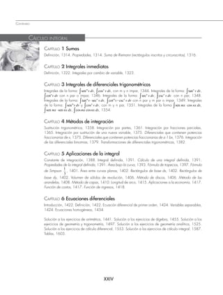 CONTENIDO
XXIV
CAPÍTULO 1 Sumas
Definición, 1314. Propiedades, 1314. Suma de Riemann (rectángulos inscritos y circunscritos), 1316.
CAPÍTULO 2 Integrales inmediatas
Definición, 1322. Integrales por cambio de variable, 1323.
CAPÍTULO 3 Integrales de diferenciales trigonométricas
Integrales de la forma: senm
v dv
° , cosn
v dv
° , con m y n impar, 1344. Integrales de la forma: tann
v dv
° ,
cotn
v dv
° con n par o impar, 1346. Integrales de la forma: secn
v dv
° , cscn
v dv
° con n par, 1348.
Integrales de la forma: tanm n
v v dv
–
° sec , cotm n
v v dv
? csc
° con n par y m par o impar, 1349. Integrales
de la forma: senm
v dv
° y cosn
v dv
° , con m y n par, 1351. Integrales de la forma sen mx nx dx
–
° cos ,
sen sen
mx nx dx
–
° , cos cos
mx nx dx
° , 1354.
CAPÍTULO 4 Métodos de integración
Sustitución trigonométrica, 1358. Integración por partes, 1361. Integración por fracciones parciales,
1365. Integración por sustitución de una nueva variable, 1375. Diferenciales que contienen potencias
fraccionarias de x, 1375. Diferenciales que contienen potencias fraccionarias de a 1 bx, 1376. Integración
de las diferenciales binomias, 1379. Transformaciones de diferenciales trigonométricas, 1382.
CAPÍTULO 5 Aplicaciones de la integral
Constante de integración, 1388. Integral definida, 1391. Cálculo de una integral definida, 1391.
Propiedades de la integral definida, 1391. Área bajo la curva, 1393. Fórmula de trapecios, 1397. Fórmula
de Simpson
1
3
, 1401. Área entre curvas planas, 1402. Rectángulos de base dx, 1402. Rectángulos de
base dy, 1402. Volumen de sólidos de revolución, 1406. Método de discos, 1406. Método de las
arandelas, 1408. Método de capas, 1410. Longitud de arco, 1415. Aplicaciones a la economía, 1417.
Función de costos, 1417. Función de ingresos, 1418.
CAPÍTULO 6 Ecuaciones diferenciales
Introducción, 1422. Definición, 1422. Ecuación diferencial de primer orden, 1424. Variables separables,
1424. Ecuaciones homogéneas, 1434.
Solución a los ejercicios de aritmética, 1441. Solución a los ejercicios de álgebra, 1455. Solución a los
ejercicios de geometría y trigonometría, 1497. Solución a los ejercicios de geometría analítica, 1525.
Solución a los ejercicios de cálculo diferencial, 1553. Solución a los ejercicios de cálculo integral, 1587.
Tablas, 1603.
CÁLCULO INTEGRAL
www.FreeLibros.org
 
