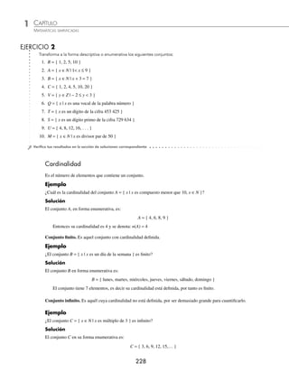 CAPÍTULO 1
ÁLGEBRA • Conjuntos y lógica
227
Ejemplos
EJEMPLOS
Ejemplos
EJEMPLOS
Escritura y representación de conjuntos
Los conjuntos se representan de dos formas:
⁄ Forma descriptiva o por comprensión. Se hace mención a la característica principal de los elementos del
conjunto.
1 Representa en forma descriptiva el conjunto S = { x ∈N | x es divisor de 6 }.
Solución
Este conjunto se lee:
x pertenece al conjunto de los números naturales, tal que x es un divisor de seis.
x es una variable que cumple con las características del conjunto S.
2 Si Q = {2, 3, 5, 7, 11} representa su forma descriptiva.
Solución
Q = {q ∈ N | q es primo menor que 12}
⁄ Forma enumerativa o por extensión. Se enlistan los elementos del conjunto, si algún elemento se repite se
considera una sola vez.
1 Representa en forma enumerativa el conjunto M = {m ∈ N | m  5}.
Solución
El conjunto se lee:
los números naturales que son menores que 5 y su representación en forma enumerativa es:
M = {1, 2, 3, 4}
2 Representa en forma enumerativa el conjunto: A = {x ∈ Z | x + 8 = 10}.
Solución
Este conjunto lo forman los números enteros que sumados con 8 dan como resultado 10, por tanto, su forma enume-
rativa es:
A = {2}
Ya que 2 + 8 = 10
www.FreeLibros.org
 