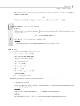 1 CAPÍTULO
MATEMÁTICAS SIMPLIFICADAS
228
EJERCICIO 2
Transforma a la forma descriptiva o enumerativa los siguientes conjuntos:
1. R = { 1, 2, 5, 10 }
2. A = { x ∈N | 1 x ≤ 9 }
3. B = { x ∈N | x + 3 = 7 }
4. C = { 1, 2, 4, 5, 10, 20 }
5. V = { y ∈Z | − 2 ≤ y  3 }
6. Q = { x | x es una vocal de la palabra número }
7. T = { x es un dígito de la cifra 453 425 }
8. S = { x es un dígito primo de la cifra 729 634 }
9. U = { 4, 8, 12, 16, . . . }
10. M = { x ∈N | x es divisor par de 50 }
⁄Veriﬁca tus resultados en la sección de soluciones correspondiente
Cardinalidad
Es el número de elementos que contiene un conjunto.
Ejemplo
¿Cuál es la cardinalidad del conjunto A = { x | x es compuesto menor que 10, x ∈N }?
Solución
El conjunto A, en forma enumerativa, es:
A = { 4, 6, 8, 9 }
Entonces su cardinalidad es 4 y se denota: n(A) = 4
Conjunto ﬁnito. Es aquel conjunto con cardinalidad deﬁnida.
Ejemplo
¿El conjunto B = { x | x es un día de la semana } es ﬁnito?
Solución
El conjunto B en forma enumerativa es:
B = { lunes, martes, miércoles, jueves, viernes, sábado, domingo }
El conjunto tiene 7 elementos, es decir su cardinalidad está deﬁnida, por tanto es ﬁnito.
Conjunto inﬁnito. Es aquél cuya cardinalidad no está deﬁnida, por ser demasiado grande para cuantiﬁcarlo.
Ejemplo
¿El conjunto C = { x ∈N | x es múltiplo de 3 } es inﬁnito?
Solución
El conjunto C en su forma enumerativa es:
C = { 3, 6, 9, 12, 15,… }
www.FreeLibros.org
 