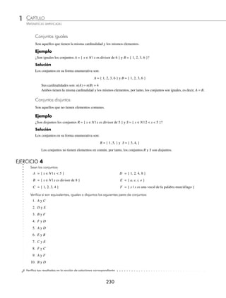 CAPÍTULO 1
ÁLGEBRA • Conjuntos y lógica
229
Ejemplos
EJEMPLOS
El conjunto continúa indeﬁnidamente, no se puede determinar su número de elementos, por tanto, su cardinalidad es
inﬁnita y se escribe como:
n(C) = ∞
Conjunto vacío o nulo. Es aquel que carece de elementos y se denota con el símbolo φ o bien { }.
1 ¿El conjunto D = { x ∈N | 2x − 1= 0 } es vacío?
Solución
El único valor de x que satisface la igualdad es
1
2
pero no pertenece al conjunto de los números naturales, por tanto,
el conjunto D es vacío.
D={ }= φ su cardinalidad es n(D) = 0
2 ¿El conjunto E = { x | x es un número par e impar } es vacío?
Solución
El conjunto E es vacío, ya que no hay ningún número que sea par e impar a la vez.
EJERCICIO 3
Encuentra la cardinalidad de los siguientes conjuntos:
1. A = { x ∈N | x es un divisor de 30 }
2. B = { x es vocal de la palabra casa }
3. S = { x | x es una estación del año }
4. R = { x ∈N | x + 3 = 1 }
5. Q = { x ∈N | x  6 }
6. T = { x ∈R | x = 6 }
7. M = { x ∈N | x  1 }
8. L = { x ∈N | x es par divisor de 20 }
9. J = { x es natural }
10. O = { x | x es un mes del año }
⁄Veriﬁca tus resultados en la sección de soluciones correspondiente
Conjuntos equivalentes
Sean A y B conjuntos no vacíos, se dice que A es equivalente a B si y sólo si tiene la misma cardinalidad; se denota:
A ≅ B y se lee A es equivalente a B.
Ejemplo
Si A = { x ∈N | x es divisor de 6 } y B = { a, e, i, o } comprueba que A es equivalente a B.
Solución
Las cardinalidades son: n(A) = 4, n(B) = 4, por tanto, se concluye que ambos son equivalentes. A ≅ B.
www.FreeLibros.org
 