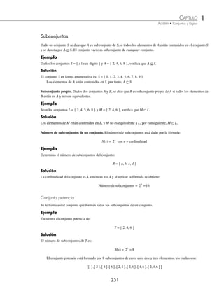 1 CAPÍTULO
MATEMÁTICAS SIMPLIFICADAS
230
Conjuntos iguales
Son aquellos que tienen la misma cardinalidad y los mismos elementos.
Ejemplo
¿Son iguales los conjuntos A = { x ∈N | x es divisor de 6 } y B = { 1, 2, 3, 6 }?
Solución
Los conjuntos en su forma enumerativa son:
A = { 1, 2, 3, 6 } y B = { 1, 2, 3, 6 }
Sus cardinalidades son: n(A) = n(B) = 4
Ambos tienen la misma cardinalidad y los mismos elementos, por tanto, los conjuntos son iguales, es decir, A = B.
Conjuntos disjuntos
Son aquellos que no tienen elementos comunes.
Ejemplo
¿Son disjuntos los conjuntos R = { x ∈N | x es divisor de 5 } y S = { x ∈N | 2  x  5 }?
Solución
Los conjuntos en su forma enumerativa son:
R = { 1, 5, } y S = { 3, 4, }
Los conjuntos no tienen elementos en común, por tanto, los conjuntos R y S son disjuntos.
EJERCICIO 4
Sean los conjuntos:
A = { x ∈N | x  5 } D = { 1, 2, 4, 8 }
B = { x ∈N | x es divisor de 8 } E = { a, e, i, o }
C = { 1, 2, 3, 4 } F = { x | x es una vocal de la palabra murciélago }
Veriﬁca si son equivalentes, iguales o disjuntos los siguientes pares de conjuntos:
1. A y C
2. D y E
3. B y F
4. F y D
5. A y D
6. E y B
7. C y E
8. F y C
9. A y F
10. B y D
⁄Veriﬁca tus resultados en la sección de soluciones correspondiente
www.FreeLibros.org
 
