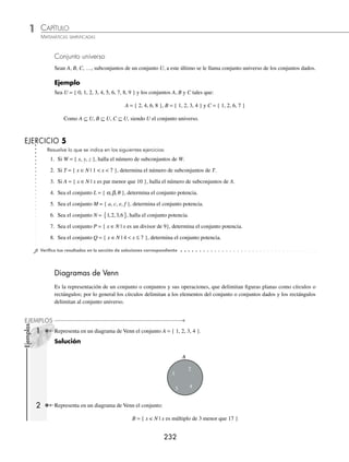 CAPÍTULO 1
ÁLGEBRA • Conjuntos y lógica
231
Subconjuntos
Dado un conjunto S se dice que A es subconjunto de S, si todos los elementos de A están contenidos en el conjunto S
y se denota por A ⊆ S. El conjunto vacío es subconjunto de cualquier conjunto.
Ejemplo
Dados los conjuntos S = { x | x es dígito } y A = { 2, 4, 6, 8 }, veriﬁca que A ⊆ S.
Solución
El conjunto S en forma enumerativa es: S = { 0, 1, 2, 3, 4, 5, 6, 7, 8, 9 }
Los elementos de A están contenidos en S, por tanto, A ⊆ S.
Subconjunto propio. Dados dos conjuntos A y B, se dice que B es subconjunto propio de A si todos los elementos de
B están en A y no son equivalentes.
Ejemplo
Sean los conjuntos L = { 2, 4, 5, 6, 8 } y M = { 2, 4, 6 }, veriﬁca que M ⊂ L.
Solución
Los elementos de M están contenidos en L, y M no es equivalente a L, por consiguiente, M ⊂ L.
Número de subconjuntos de un conjunto. El número de subconjuntos está dado por la fórmula:
N(s) = 2n
con n = cardinalidad
Ejemplo
Determina el número de subconjuntos del conjunto:
R = { a, b, c, d }
Solución
La cardinalidad del conjunto es 4, entonces n = 4 y al aplicar la fórmula se obtiene:
Número de subconjuntos = 2 16
4
=
Conjunto potencia
Se le llama así al conjunto que forman todos los subconjuntos de un conjunto.
Ejemplo
Encuentra el conjunto potencia de:
T = { 2, 4, 6 }
Solución
El número de subconjuntos de T es:
N(s) = 23
= 8
El conjunto potencia está formado por 8 subconjuntos de cero, uno, dos y tres elementos, los cuales son:
{ } { } { } { } { } { } { } { }
{ }
, , , , , , , , , , , ,
2 4 6 2 4 2 6 4 6 2 4 6
www.FreeLibros.org
 