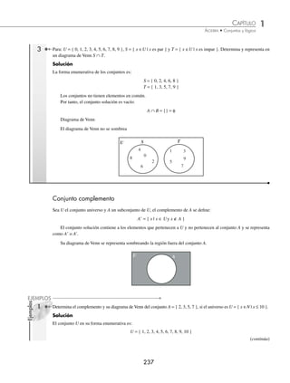 1 CAPÍTULO
MATEMÁTICAS SIMPLIFICADAS
236
Ejemplos
EJEMPLOS
Su diagrama de Venn se representa sombreando la región común de ambos conjuntos.
B
A
U
En esta operación se toman únicamente los elementos que se repiten en los dos conjuntos.
1 Sean los conjuntos U = { 1, 2, 3, 4, 5, 6, 7, 8 }, A = { 1, 2, 5, 6 } y B = { 1, 4, 5, 6, 7 }, precisa y representa en un
diagrama de Venn A ∩ B.
Solución
Para encontrar el conjunto solución de la intersección de los conjuntos A y B, se toman únicamente los elementos que
se repiten en los conjuntos.
Por tanto, el conjunto es
A ∩ B = { 1, 5, 6 }
Diagrama de Venn
1
5
6
2
7
8
4
B
A
U
3
2 Encuentra la intersección de los conjuntos C = { x | x es un dígito }, D = { x ∈N | x ≥ 6 } y su diagrama de Venn.
Solución
La transformación en su forma enumerativa de los conjuntos es:
C = { 0, 1, 2, 3, 4, 5, 6, 7, 8, 9 }, D = { 6, 7, 8, 9, 10, 11... }
Para hallar el conjunto solución de la intersección de los conjuntos C y D, se toman únicamente los elementos que se
repiten en los 2 conjuntos.
Por consiguiente, el conjunto solución es:
C ∩ D = { 6, 7, 8, 9 }
Diagrama de Venn



$
#
5

X
ESªUN
DÓGITO
Xªrª
www.FreeLibros.org
 