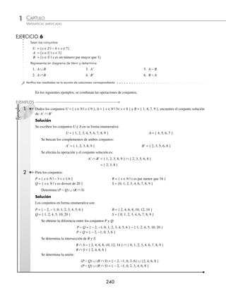 CAPÍTULO 1
ÁLGEBRA • Conjuntos y lógica
239
Solución
Los conjuntos en forma enumerativa son:
A = { 2, 4, 6, 8 }, B = { 6, 7, 8, 9 } y C = { 1, 3, 5, 7, 9, 11, 13, 15, … }
Se halla A ∪ B :
A ∪ B = { 2, 4, 6, 7, 8, 9 }
Con el conjunto C y el conjunto anterior se halla la intersección:
(A ∪ B) ∩C = { 2, 4, 6, 7, 8, 9 } ∩ { 1, 3, 5, 7, 9, 11, 13, 15, … } = { 7, 9 }
Finalmente, el conjunto solución es:
(A ∪ B) ∩C = { 7, 9 }
Diferencia de conjuntos
Sean A y B conjuntos no vacíos, se deﬁne la diferencia como el conjunto que contiene a los elementos que pertenecen
a A y que no pertenecen al conjunto B. La diferencia se representa como A − B.
A − B = A ∩ Bc
= { x | x ∈A y x ∉B }
Su diagrama de Venn se representa de la manera siguiente:
U
A B
Ejemplo
Si A = { a, b, c, d, e } y B = { a, e, i, o, u }, hallar A − B y su diagrama de Venn.
Solución
El conjunto solución contiene a los elementos que pertenecen a A y que no pertenecen al conjunto B, entonces:
A − B = { a, b, c, d, e } − { a, e, i, o, u }
Por tanto, el conjunto es:
A − B = { b, c, d }
Diagrama de Venn
U
A B
c
d u
o
b i
e
a
www.FreeLibros.org
 
