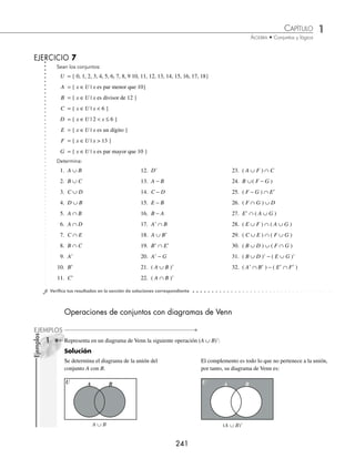 1 CAPÍTULO
MATEMÁTICAS SIMPLIFICADAS
240
Ejemplos
EJEMPLOS
EJERCICIO 6
Sean los conjuntos:
U = {x ∈Z | − 4  x ≤ 7}
A = {x ∈U | x  3}
B = {x ∈U | x es un número par mayor que 1}
Representa en diagrama de Venn y determina:
1. A ∪B 3. A 5. A − B
2. A ∩B 4. B 6. B − A
⁄Veriﬁca tus resultados en la sección de soluciones correspondiente
En los siguientes ejemplos, se combinan las operaciones de conjuntos.
1 Dados los conjuntos U = { x ∈N | x ≤ 9 }, A = { x ∈N | 3 x  8 } y B = { 1, 4, 7, 9 }, encuentra el conjunto solución
de: A ∩ B
Solución
Se escriben los conjuntos U y A en su forma enumerativa:
U = { 1, 2, 3, 4, 5, 6, 7, 8, 9 } A = { 4, 5, 6, 7 }
Se buscan los complementos de ambos conjuntos:
A = { 1, 2, 3, 8, 9 } B = { 2, 3, 5, 6, 8 }
Se efectúa la operación y el conjunto solución es:
A ∩ B = { 1, 2, 3, 8, 9 } ∩ { 2, 3, 5, 6, 8 }
= { 2, 3, 8 }
2 Para los conjuntos:
P = { x ∈N | − 3  x ≤ 6 }
Q = { x ∈N | x es divisor de 20 }
R = { x ∈N | x es par menor que 16 }
S = {0, 1, 2, 3, 4, 6, 7, 8, 9 }
Determina (P − Q) ∪ (R ∩ S)
Solución
Los conjuntos en forma enumerativa son:
P = { − 2, − 1, 0, 1, 2, 3, 4, 5, 6 }
Q = { 1, 2, 4, 5, 10, 20 }
R = { 2, 4, 6, 8, 10, 12, 14 }
S = { 0, 1, 2, 3, 4, 6, 7, 8, 9 }
Se obtiene la diferencia entre los conjuntos P y Q:
P − Q = { − 2, −1, 0, 1, 2, 3, 4, 5, 6 } − { 1, 2, 4, 5, 10, 20 }
P − Q = { − 2, −1, 0, 3, 6 }
Se determina la intersección de R y S:
R ∩ S = { 2, 4, 6, 8, 10, 12, 14 } ∩ { 0, 1, 2, 3, 4, 6, 7, 8, 9 }
R ∩ S = { 2, 4, 6, 8 }
Se determina la unión:
(P − Q) ∪ (R ∩ S) = { − 2, −1, 0, 3, 6} ∪ {2, 4, 6, 8 }
(P − Q) ∪ (R ∩ S) = { − 2, −1, 0, 2, 3, 4, 6, 8 }
www.FreeLibros.org
 