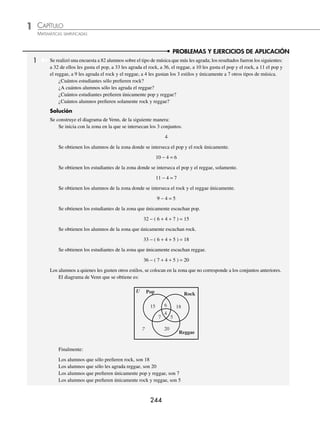 CAPÍTULO 1
ÁLGEBRA • Conjuntos y lógica
243
EJERCICIO 8
Realiza el diagrama de Venn de cada una de las siguientes operaciones:
1. A⬘ 4. A ∩ B ∩ C 7. (A ∪ C) ∩ (B − C) 10. (A ∩ B) ∪ (B ∩ C)
2. (A ∩ B)⬘ 5. (A ∪B) ∩ C 8. (A − B) ∪ (A ∩ C) 11. ((A − B) ∪ (B ∩ C))⬘
3. A⬘ ∩ B⬘ 6. B⬘ ∩ (A − C) 9. (A ∩ B ∩ C)⬘ 12. (A⬘ ∪ B⬘) − (A⬘ ∪ C⬘)
⁄Veriﬁca tus resultados en la sección de soluciones correspondiente
Ejemplo
Sean los conjuntos:
U = { a, b, c, d, f, g, h, i } B = { b, d, g, h }
A = { a, b, c, d } C = { b, f, g, h }
Representa en diagrama de Venn y halla el conjunto solución (A⬘ − B) ∩ C.
Solución
Para determinar el conjunto se procede de la siguiente manera:
Se halla primero A⬘, se realiza la diferencia con el conjunto B y, ﬁnalmente, con esta última operación se realiza
la intersección con el conjunto C.
C
g
f
i
h
B
A
U
C
f
i
B
A
U
g
f
h
b
f
c
b
a
d
g
c
h
b
a
d
C
c
i
a
B
A
d
U
C
g
c
i
h
b
a
B
A
d
U
A9
C
A9 − B
(A9 − B) ∩ C = { f }
EJERCICIO 9
Sean los conjuntos:
U = { x | x es un dígito } B = { x ∈U | x sea primo }
A = { x ∈U | x  5 } C = { 2, 4, 5, 8 }
Representa en diagrama de Venn y determina el conjunto solución.
1. A ∪ B 4. A⬘ ∩ B⬘ 7. (A⬘ − B⬘) ∩ C 10. (A ∩ B)⬘ ∩ (A⬘ ∩ B⬘)
2. A ∩ B 5. (A ∪B) ∩ C 8. (A − B)⬘ ∩ (B ∩ C)⬘ 11. (A − B)⬘ ∩(B− C)⬘
3. A⬘ ∪ B⬘ 6. (A ∪ B ∪ C)⬘ 9. (A − B)⬘ ∪ C⬘ 12. (A⬘ ∪ B⬘) − (A⬘ ∪ C⬘)
⁄Veriﬁca tus resultados en la sección de soluciones correspondiente
www.FreeLibros.org
 