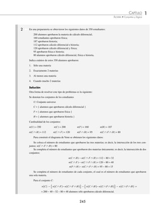 1 CAPÍTULO
MATEMÁTICAS SIMPLIFICADAS
244
PROBLEMAS Y EJERCICIOS DE APLICACIÓN
1 Se realizó una encuesta a 82 alumnos sobre el tipo de música que más les agrada; los resultados fueron los siguientes:
a 32 de ellos les gusta el pop, a 33 les agrada el rock, a 36, el reggae, a 10 les gusta el pop y el rock, a 11 el pop y
el reggae, a 9 les agrada el rock y el reggae, a 4 les gustan los 3 estilos y únicamente a 7 otros tipos de música.
¿Cuántos estudiantes sólo preﬁeren rock?
¿A cuántos alumnos sólo les agrada el reggae?
¿Cuántos estudiantes preﬁeren únicamente pop y reggae?
¿Cuántos alumnos preﬁeren solamente rock y reggae?
Solución
Se construye el diagrama de Venn, de la siguiente manera:
Se inicia con la zona en la que se intersecan los 3 conjuntos.
4
Se obtienen los alumnos de la zona donde se interseca el pop y el rock únicamente.
10 − 4 = 6
Se obtienen los estudiantes de la zona donde se interseca el pop y el reggae, solamente.
11 − 4 = 7
Se obtienen los alumnos de la zona donde se interseca el rock y el reggae únicamente.
9 − 4 = 5
Se obtienen los estudiantes de la zona que únicamente escuchan pop.
32 − ( 6 + 4 + 7 ) = 15
Se obtienen los alumnos de la zona que únicamente escuchan rock.
33 − ( 6 + 4 + 5 ) = 18
Se obtienen los estudiantes de la zona que únicamente escuchan reggae.
36 − ( 7 + 4 + 5 ) = 20
Los alumnos a quienes les gusten otros estilos, se colocan en la zona que no corresponde a los conjuntos anteriores.
El diagrama de Venn que se obtiene es:
Rock
Pop
Reggae
4
6
7 5
18
15
20
7
U
Finalmente:
Los alumnos que sólo preﬁeren rock, son 18
Los alumnos que sólo les agrada reggae, son 20
Los alumnos que preﬁeren únicamente pop y reggae, son 7
Los alumnos que preﬁeren únicamente rock y reggae, son 5
www.FreeLibros.org
 