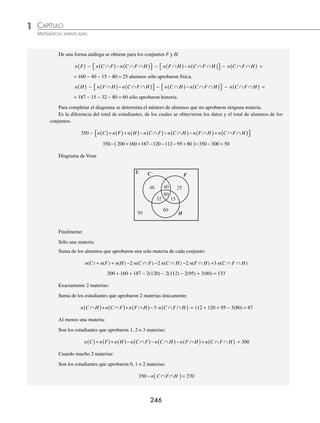 CAPÍTULO 1
ÁLGEBRA • Conjuntos y lógica
245
2 En una preparatoria se obtuvieron los siguientes datos de 350 estudiantes:
200 alumnos aprobaron la materia de cálculo diferencial;
160 estudiantes aprobaron física;
187 aprobaron historia;
112 aprobaron cálculo diferencial e historia;
120 aprobaron cálculo diferencial y física;
95 aprobaron física e historia;
80 alumnos aprobaron cálculo diferencial, física e historia.
Indica cuántos de estos 350 alumnos aprobaron:
1. Sólo una materia
2. Exactamente 2 materias
3. Al menos una materia
4. Cuando mucho 2 materias
Solución
Otra forma de resolver este tipo de problemas es la siguiente:
Se denotan los conjuntos de los estudiantes
U: Conjunto universo
C = { alumnos que aprobaron cálculo diferencial }
F = { alumnos que aprobaron física }
H = { alumnos que aprobaron historia }
Cardinalidad de los conjuntos:
n(U) = 350 n(C) = 200 n(F) = 160 n(H) = 187
n(C ∩ H) = 112 n(C ∩ F) = 120 n(F ∩ H) = 95 n(C ∩ F ∩ H) = 80
Para construir el diagrama de Venn se obtienen los siguientes datos:
Se coloca el número de estudiantes que aprobaron las tres materias; es decir, la intersección de los tres con-
juntos: n(C ∩ F ∩ H) = 80
Se completa el número de estudiantes que aprobaron dos materias únicamente; es decir, la intersección de dos
conjuntos:
n(C ∩ H) − n(C ∩ F ∩ H) = 112 − 80 = 32
n(C ∩ F) − n(C ∩ F ∩ H) = 120 − 80 = 40
n(F ∩ H) − n(C ∩ F ∩ H) = 95 − 80 = 15
Se completa el número de estudiantes de cada conjunto, el cual es el número de estudiantes que aprobaron
una sola materia.
Para el conjunto C:
n C
( ) − n C F n C F H
∩
( )− ∩ ∩
( )
⎡
⎣ ⎤
⎦ − n C H n C F H
∩
( )− ∩ ∩
( )
⎡
⎣ ⎤
⎦ − n C F H
∩ ∩
( ) =
= 200 − 40 − 32 − 80 = 48 alumnos sólo aprobaron cálculo diferencial.
www.FreeLibros.org
 