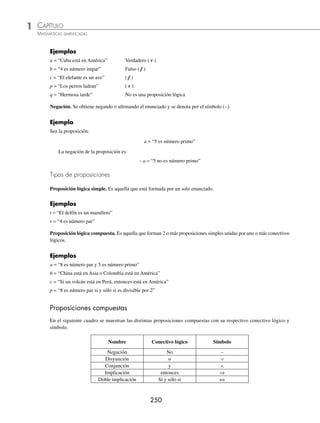 CAPÍTULO 1
ÁLGEBRA • Conjuntos y lógica
249
3 Aplica las leyes y demuestra que (A ∩ B) ∪ (A ∩ B⬘) = A.
Solución
(A ∩ B) ∪ (A ∩ B⬘) = A ∩ (B ∪ B⬘) Ley distributiva (18)
= A ∩ U Operaciones con conjuntos (9)
= A Operaciones con conjuntos (11)
4 Aplica las leyes y demuestra que (A ∩ B) ∪ C = (A ∪ C) ∩ (B ∪ C).
Solución
(A ∩ B) ∪ C = C ∪ (A ∩ B) Ley conmutativa (19)
= (C ∪ A) ∩ (C ∪ B) Ley distributiva (17)
= (A ∪ C) ∩ (B ∪ C) Ley conmutativa (19)
5 Aplica las leyes y demuestra que A ∩ (B ∩ C)⬘ = (A − B) ∪ (A − C).
Solución
A ∩ (B ∩ C)⬘ = A ∩ (B⬘ ∪ C⬘) Ley de De Morgan (22)
= (A ∩ B⬘) ∪ (A ∩ C⬘) Ley distributiva (18)
= (A − B) ∪ (A − C) Operaciones con conjuntos (5)
EJERCICIO 11
Aplica las leyes y demuestra las siguientes identidades:
1. A − (B ∩ C) = (A − B) ∪ (A − C)
2. A − (B ∪ C) = (A − B) ∩ (A − C)
3. A⬘ ∩ (B ∪ C)⬘ = (A ∪ B ∪ C)⬘
4. (A ∩ B ∩ C)⬘ = A⬘ ∪ B⬘ ∪ C⬘
5. (A ∪ B ) ∩ A⬘ = A⬘ ∩ B
6. A⬘ − (A ∪ C)⬘ = C − A
7. A ∪ (B ∩ A⬘) = A ∪ B
8. A − (A − B)⬘ = A − B
⁄Veriﬁca tus resultados en la sección de soluciones correspondiente
Lógica
La lógica se ocupa del razonamiento a partir de las premisas, las cuales son proposiciones que dan la pauta para el
proceso deductivo e inductivo. Analicemos algunos conceptos:
Inferir. Proceso de unir ideas para llegar a conclusiones verdaderas a partir de proposiciones verdaderas.
Proposición lógica. Es un enunciado que se caliﬁca como falso o verdadero, pero no ambos a la vez.
www.FreeLibros.org
 
