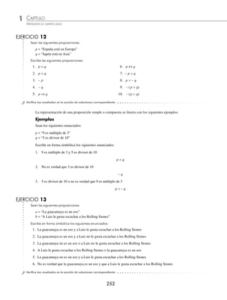 CAPÍTULO 1
ÁLGEBRA • Conjuntos y lógica
251
Ejemplos
EJEMPLOS
1 Sean las proposiciones:
a = “El tucán es un ave”
b = “El león es un mamífero”
La disyunción entre las proposiciones es:
a ∨ b = “El tucán es un ave o el león es un mamífero”
2 Sean las proposiciones:
p = “4 es número par”
q = “4 es número natural”,
La conjunción entre las proposiciones es:
p ∧ q = “4 es número par y es número natural”
3 Sean las proposiciones:
p = “ x ≤ 8, x ∈ Z”
p ∧ q = “2 es divisor de 6 y es primo”
p ∨ q = “8 es número impar o es compuesto”
La negación entre las proposiciones es:
∼ p = “x ⱕ 8, x ∈ Z” o “x  8, x ∈ Z”
∼ (p ∧ q) = “No es verdad que 2 es divisor de 6 y es primo”
∼ (p ∨ q) = “No es verdad que 8 es número impar o es compuesto”
4 Sean las proposiciones:
p = “30 es múltiplo de 10”
q = “30 es múltiplo de 5”
La implicación entre las proposiciones es:
p ⇒ q = “Si 30 es múltiplo de 10, entonces es múltiplo de 5”
5 Sean las proposiciones:
p = “China está en Asia”
q = “Cuba está en América”
La doble implicación entre las proposiciones es:
p ⇔ q = “China está en Asia si y sólo si Cuba está en América”
www.FreeLibros.org
 