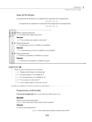 1 CAPÍTULO
MATEMÁTICAS SIMPLIFICADAS
252
EJERCICIO 12
Sean las siguientes proposiciones:
p = “España está en Europa”
q = “Japón está en Asia”
Escribe las siguientes proposiciones:
1. p ∧ q 6. p ⇔ q
2. p ∨ q 7. ∼ p ∧ q
3. ∼ p 8. p ∨ ∼ q
4. ∼ q 9. ∼ (p ∨ q)
5. p ⇒ q 10. ∼ (p ∧ q)
⁄Veriﬁca tus resultados en la sección de soluciones correspondiente
La representación de una proposición simple o compuesta se ilustra con los siguientes ejemplos:
Ejemplos
Sean los siguientes enunciados:
p = “9 es múltiplo de 3”
q = “5 es divisor de 10”
Escribe en forma simbólica los siguientes enunciados:
1. 9 es múltiplo de 3 y 5 es divisor de 10
p ∧ q
2. No es verdad que 5 es divisor de 10
∼ q
3. 5 es divisor de 10 o no es verdad que 9 es múltiplo de 3
p ∨∼ q
EJERCICIO 13
Sean las siguientes proposiciones:
a = “La guacamaya es un ave”
b = “A Luis le gusta escuchar a los Rolling Stones”
Escribe en forma simbólica los siguientes enunciados:
1. La guacamaya es un ave y a Luis le gusta escuchar a los Rolling Stones
2. La guacamaya es un ave y a Luis no le gusta escuchar a los Rolling Stones
3. La guacamaya no es un ave o a Luis no le gusta escuchar a los Rolling Stones
4. A Luis le gusta escuchar a los Rolling Stones o la guacamaya es un ave
5. La guacamaya no es un ave y a Luis le gusta escuchar a los Rolling Stones
6. No es verdad que la guacamaya es un ave y que a Luis le gusta escuchar a los Rolling Stones
⁄Veriﬁca tus resultados en la sección de soluciones correspondiente
www.FreeLibros.org
 