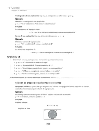CAPÍTULO 1
ÁLGEBRA • Conjuntos y lógica
253
Ejemplos
EJEMPLOS
Leyes de De Morgan
La negación de una disyunción es la conjunción de las negaciones de sus proposiciones.
∼ (p ∨ q) = ∼ p ∧ ∼ q
La negación de una conjunción es la disyunción de las negaciones de sus proposiciones.
∼ (p ∨ q) = ∼ p ∨ ∼ q
1 Niega la siguiente proposición:
a = “4 es número par o Japón está en Asia”
Solución
∼ a = “4 no es número par y Japón no está en Asia”
2 Niega la proposición:
b = “La guacamaya es un ave y el delfín es un mamífero”
Solución
∼ b = “La guacamaya no es un ave o el delfín no es un mamífero”
3 Niega la proposición:
c = “El león es un mamífero y el tiburón no es un pez”
Solución
∼ c = “El león no es un mamífero o el tiburón es un pez”
EJERCICIO 14
Niega las siguientes proposiciones compuestas:
1. a = “España está en Europa o 6 es número par”
2. b = “Los perros ladran y 12 es múltiplo de 3”
3. c = “5 es un número par y no es múltiplo de 15”
4. d = “7 no es primo o es divisor de 21”
5. e = “6 no es número impar y el tucán no es un ave”
⁄Veriﬁca tus resultados en la sección de soluciones correspondiente
Proposiciones condicionales
Conversa de la implicación. Si p ⇒ q, la conversa se deﬁne como q ⇒ p.
Ejemplo
Hallar la conversa de la proposición:
p ⇒ q = “Si un volcán está en Perú, entonces está en América”
Solución
La conversa de la proposición es:
q ⇒ p = “Si un volcán está en América, entonces está en Perú”
www.FreeLibros.org
 