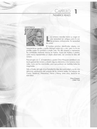 CAPÍTULO 1
NÚMEROS REALES
os números naturales tienen su origen en
una necesidad tan antigua como lo son
las primeras civilizaciones: la necesidad
de contar.
El hombre primitivo identiﬁcaba objetos con
características iguales y podía distinguir entre uno y otro; pero no le era
posible captar la cantidad a simple vista. Por ello empezó a representar
las cantidades mediante marcas en huesos, trozos de madera o piedra;
cada marca representaba un objeto observado, así concibió la idea del
número.
Para el siglo X d. C. el matemático y poeta Omar Khayyam estableció una
teoría general de número y añadió algunos elementos a los números racio-
nales, como son los irracionales, para que pudieran ser medidas todas las
magnitudes.
Sólo a ﬁnales del siglo XIX se formalizó la idea de continuidad y se dio una
deﬁnición satisfactoria del conjunto de los números reales; los trabajos de
Cantor, Dedekind, Weierstrass, Heine y Meray, entre otros, destacan en
esta labor.
Omar Khayyam
(1048-1122)
Reseña
HISTÓRICA
L
www.FreeLibros.org
 