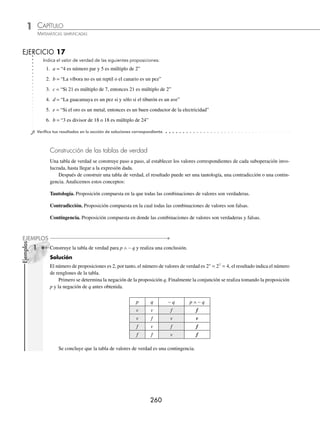 CAPÍTULO 1
ÁLGEBRA • Conjuntos y lógica
259
Ejemplos
EJEMPLOS
1 Construye una tabla de verdad y determina el valor de verdad de la siguiente proposición:
a = “3 es divisor de 15 o 3 es múltiplo de 2”
Solución
Se hallan los valores de verdad de las proposiciones:
p = “3 es divisor de 15” v
q = “3 es múltiplo de 2” f
Se construye la tabla de verdad para la disyunción ya que el conectivo lógico es “o”.
p q p ∨ q
v f v
Finalmente, el valor de verdad para la proposición “a” es verdadero ( v ).
2 Determina el valor de verdad de la siguiente proposición:
b = “15 no es múltiplo de 3 y 3 es primo”
Solución
Se determinan los valores de verdad de las proposiciones:
p = “15 no es múltiplo de 3” f
q = “3 es primo” v
Se construye la tabla de verdad para la conjunción:
p q p ∧ q
f v f
Finalmente, el valor de verdad para la proposición es falso ( f ).
3 Encuentra el valor de verdad de la siguiente proposición:
c = “Si 2 es número par, entonces 4 es divisor de 10”
Solución
Se determinan los valores de verdad de las proposiciones:
p = “2 es número par” v
q = “4 es divisor de 10” f
Se construye la tabla de verdad para la implicación:
p q p ⇒ q
v f f
Por consiguiente, el valor de verdad para la proposición es falso ( f ).
www.FreeLibros.org
 