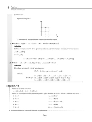 CAPÍTULO 1
ÁLGEBRA • Conjuntos y lógica
263
Ejemplos
EJEMPLOS
9 Construye la tabla de verdad para ∼ (p ∧ q) ∨ ∼ (q ⇔ p).
Solución
p q p ∧ q q ⇔ p ∼ (p ∧ q) ∼ (q ⇔ p) ∼ (p ∧ q) ∨ ∼ (q ⇔ p)
v v v v f f f
v f f f v v v
f v f f v v v
f f f v v f v
La tabla es una contingencia.
EJERCICIO 18
Construye la tabla de verdad para cada una de las siguientes proposiciones:
1. p ∨ ∼ q
2. p ∧ ∼ q
3. ∼ p ⇒ ∼ q
4. ∼(p ∨ q) ⇒ ∼ q
5. (p ∧ q) ⇔ (p ∨ q)
6. (p ∨ q) ∧ ∼ (p ⇒ q)
7. (p ⇒ q) ∨ (q ⇒ p)
8. (p ∧ (p ⇒ q)) ⇒ p
9. (∼ p ∧ ∼ q) ⇒ ∼ (p ∨ q)
10. (p ∨ q) ∧ (p ∨ r)
11. ∼ p ∨ (∼ q ⇔ r)
⁄Veriﬁca tus resultados en la sección de soluciones correspondiente
Producto cartesiano de conjuntos
Dados 2 conjuntos A y B no vacíos, el producto cartesiano es el conjunto (A × B) que contiene a todas las parejas
ordenadas, cuyo primer elemento pertenece al conjunto A y su segundo elemento pertenece al conjunto B.
A × B = {(a, b) | a ∈A y b ∈B}
1 Si A = {1, 2} y B = {x, y}, determina A × B.
Solución
Se asocia a cada uno de los elementos del primer conjunto, con todos los elementos del segundo conjunto:
A × B = {(1, x), (1, y), (2, x), (2, y)}
(continúa)
www.FreeLibros.org
 