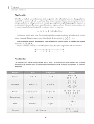 1 CAPÍTULO
MATEMÁTICAS SIMPLIFICADAS
4
Clasiﬁcación
El hombre ha tenido la necesidad de contar desde su aparición sobre la Tierra hasta nuestros días, para hacerlo
se auxilió de los números 1, 2, 3, 4, 5,…, a los que llamó números naturales. Números que construyó con base en el
principio de adición; sin embargo, pronto se dio cuenta de que este principio no aplicaba para aquellas situaciones en
las que necesitaba descontar. Es entonces que creó los números negativos, así como el elemento neutro (cero), que con
los números naturales forman el conjunto de los números enteros, los cuales son:
…, −5, −4, −3, −2, −1, 0, 1, 2, 3, 4, 5, …
Asimismo, se percató que al tomar sólo una parte de un número surgían los números racionales, que se expresan
como el cociente de 2 números enteros, con el divisor distinto de cero, ejemplo:
2
3
, −
1
4
,
0
5
,
6
1
, −
8
2
, …
Aquellos números que no es posible expresar como el cociente de 2 números enteros, se conocen como números
irracionales: 3, 2
3
, 81
5
, π, …
Al unir los números anteriores se forman los números reales, los cuales se representan en la recta numérica.
− −3 −2 −1 0 1 2 3 
Propiedades
Los números reales son un conjunto cerrado para la suma y la multiplicación, lo que signiﬁca que la suma o
multiplicación de números reales da como resultado otro número real. De lo anterior se desprenden las siguientes
propiedades:
Propiedad Suma Multiplicación Ejemplos
Cerradura a + b 苸 R a ⋅ b 苸 R
3 + 5 = 8 苸 R
(2)(−3) = −6 苸 R
Conmutativa a + b = b + a a ⋅ b = b ⋅ a
+ = +
(2)冠 冡= 冠 冡(2)
Asociativa a + (b + c) = (a + b) + c a(b ⋅ c) = (a ⋅ b)c
兹5 + (3 + 4) = (兹5 + 3) + 4
3 ⋅ (2 ⋅ 5) = (3 ⋅ 2) ⋅ 5
Elemento neutro a + 0 = a a ⋅ 1 = a
5 + 0 = 5
7 ⋅ 1 = 7
Inverso a + ( −a) = 0 a ⋅
1
a
= 1
2 + (−2) = 0
5 ⋅ = 1
Distributiva a(b + c) = ab + ac
2(7 + 3) = 2 ⋅ 7 + 2 ⋅ 3
5 ⋅ 4 + 5 ⋅ 8 = 5(4 + 8)
1
2
3
7
3
7
1
2
1
5
1
5
1
5
www.FreeLibros.org
 